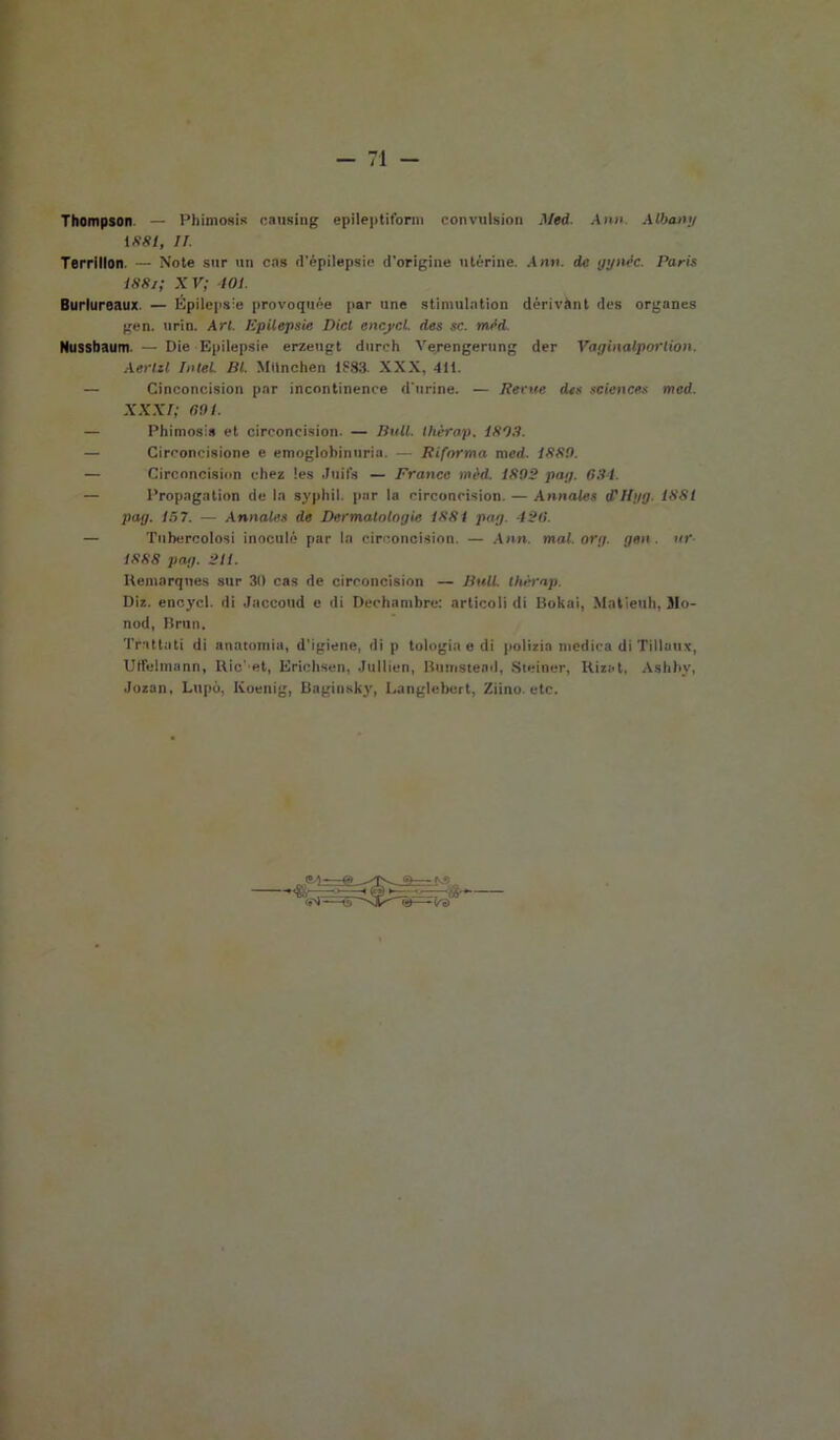 Thompson — Piumosi* oausing epileptiform convulsion il led. Ann. Alban;/ 1 S8t, ir. Terrillon. — Note sur un cns d'épilepsie d'origine uterine. Ann. de ggnèc. Paris I88i; XV; 401. Burlureaux. — Kpilepsie provoquée par unc stimulntion dérivànt des organes gen. urin. Ari. Kpilepsie Dici encjtcL des se. mèd. Nussbaum. — Die Kpilepsie erzeugt durch Verengerting der Vaginalporlion. Aerili Intel. III. Mtlnchen 1S83. XXX, 411. — Cinconcision par incontinence d'urine. — Reme des Sciences tned. XXXI; noi. — Phimosis et circoncision. — Iiull. thèrap. 1803. — Circoncisione e emoglobinuria. — Riforma nicd. 1889. — Circoncision chea !es Juifs — Franco mèd. 1892 pai/. 634. — Propagation de In syphil. par la circoncision. — Annales d'Hyg. 1881 pag. 15 7. — Annales de Dermatologie 1881 pag. 126. — Tubercolosi inoculò par la circoncision. — Ann. mal.org. gen. ur 1888 pag. 211. Keinarqnes sur 31) cas de circoncision — Utili, thèrap. Dia. eneycl. di Jaccoud e di Dechambre: articoli di Bokai, Malieuh, Jlo- nod, Bruii. Trattati di anatomia, d'igiene, di p tologia e di polizia medica di Tillaux, Utfelmann, Rie'et, Krichsen, Jullien, Bumstead, Steiner, Rizat, Ashby, Jozan. Lupo, Koenig, Baginsky, Langlebert, Ziino. etc.