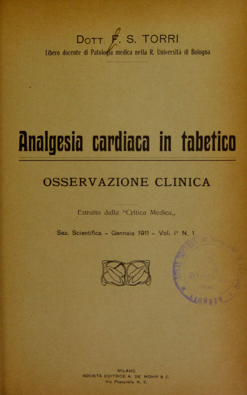 Dott. F- S. TORRI Libero docente di Patolo^ medica nella R. Università di Bologna Onalgesia cardiaca in tabetica OSSERVAZIONE CLINICA Estratto dalla Critica Medica,, Sez. Scientifica - Gennaio 1911 - Voi. I® N. 1 MILANO società editrice a. de MOHR & C. Via Paasaralla N. 3.