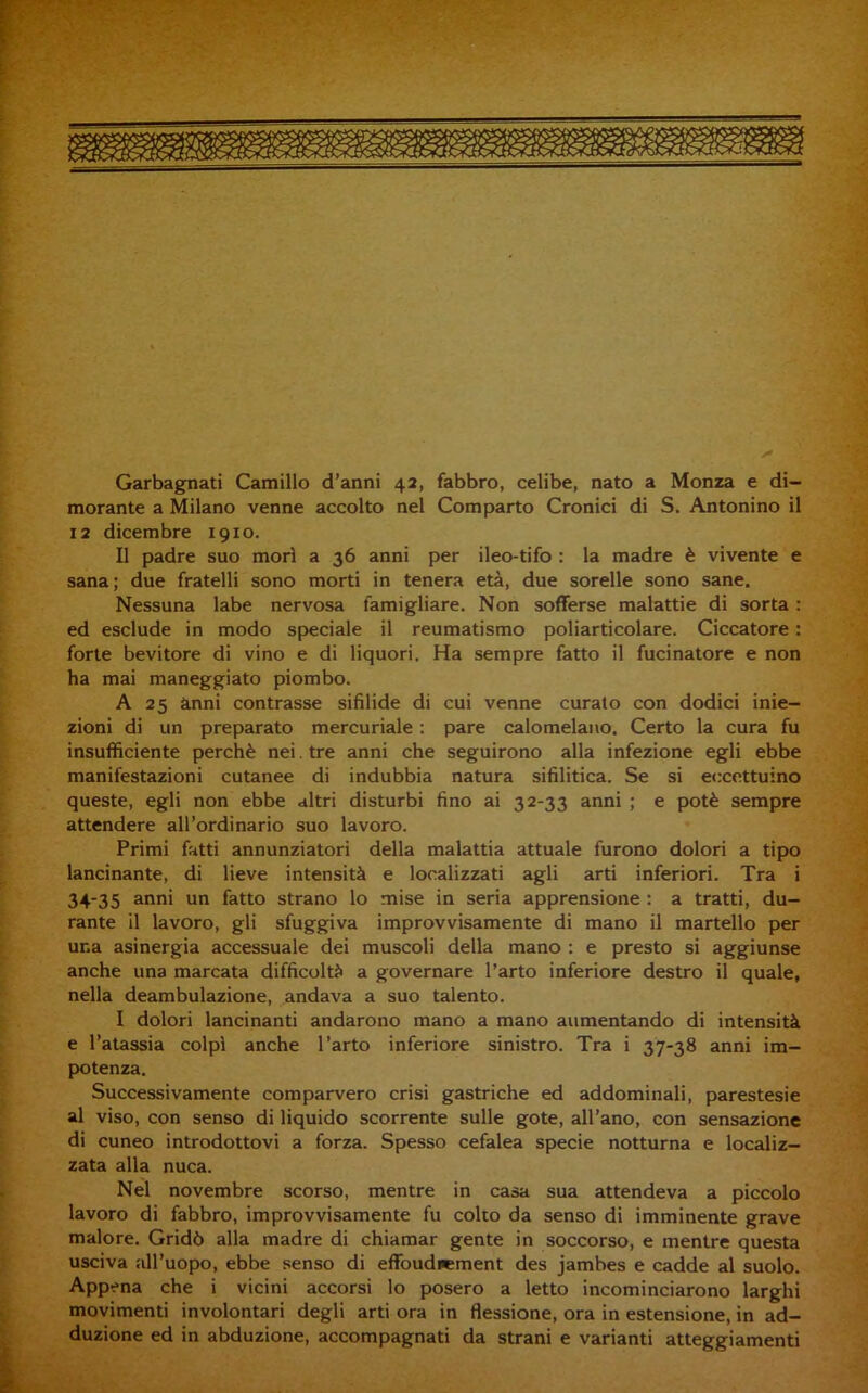 Garbagnati Camillo d’anni 42, fabbro, celibe, nato a Monza e di- morante a Milano venne accolto nel Comparto Cronici di S. Antonino il 12 dicembre 1910. Il padre suo mori a 36 anni per ileo-tifo : la madre è vivente e sana; due fratelli sono morti in tenera età, due sorelle sono sane. Nessuna labe nervosa famigliare. Non sofferse malattie di sorta : ed esclude in modo speciale il reumatismo poliarticolare. Ciccatore : forte bevitore di vino e di liquori. Ha sempre fatto il fucinatore e non ha mai maneggiato piombo. A 25 anni contrasse sifilide di cui venne curato con dodici inie- zioni di un preparato mercuriale : pare calomelano. Certo la cura fu insufficiente perchè nei. tre anni che seguirono alla infezione egli ebbe manifestazioni cutanee di indubbia natura sifilitica. Se si eccettuino queste, egli non ebbe altri disturbi fino ai 32-33 anni ; e potè sempre attendere aU’ordinario suo lavoro. Primi fatti annunziatori della malattia attuale furono dolori a tipo lancinante, di lieve intensità e localizzati agli arti inferiori. Tra i 34-35 anni un fatto strano lo mise in seria apprensione : a tratti, du- rante Il lavoro, gli sfuggiva improvvisamente di mano il martello per una asinergia accessuale dei muscoli della mano : e presto si aggiunse anche una marcata difficoltà a governare l’arto inferiore destro il quale, nella deambulazione, andava a suo talento. I dolori lancinanti andarono mano a mano aumentando di intensità e l’atassia colpi anche l’arto inferiore sinistro. Tra i 37-38 anni im- potenza. Successivamente comparvero crisi gastriche ed addominali, parestesie al viso, con senso di liquido scorrente sulle gote, all’ano, con sensazione di cuneo introdottovi a forza. Spesso cefalea specie notturna e localiz- zata alla nuca. Nel novembre scorso, mentre in casa sua attendeva a piccolo lavoro di fabbro, improvvisamente fu colto da senso di imminente grave malore. Gridò alla madre di chiamar gente in soccorso, e mentre questa usciva all’uopo, ebbe senso di effoudicment des jambes e cadde al suolo. Appena che i vicini accorsi lo posero a letto incominciarono larghi movimenti involontari degli arti ora in flessione, ora in estensione, in ad- duzione ed in abduzione, accompagnati da strani e varianti atteggiamenti