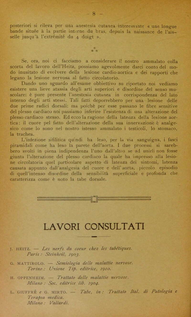 posteriori si rileva per una anestesia cutanea interessiate « une longue bande située à la partie int erne du bras. depuis la naissance de l’ais- selle jusqu’à Textrémité du 4 doigt ». * * * Se, ora, noi ci facciamo a considerare i! nostro ammalato colla scorta del lavoro dell’Heitz, possiamo agevolmente darci conto del mo- do inusitato di evolvere della lesione cardio-aortica e dei rapporti che legano la lesione nervosa al fatto circolatorio. Dando uno sguardo all’esame obbiettivo su riportato noi vediamo esistere una lieve atassia degli arti superiori e disordine del senso mu- scolare: è pure presente l’anestesia cutanea in corrispondenza del lato interno degli arti stessi. Tali fatti deporrebbero per una lesione delle due prime radici dorsali: ma poiché per esse passano le fibre sensitive del plesso cardiaco noi passiamo inferire l’esistenza di una alterazione del plesso cardiaco stesso. Ed ecco la ragione della latenza della lesione aor- tica : il cuore pel fatto dell’alterazione della sua innervazione è analge- sico come lo sono nel nostro istesso ammalato i testicoli, lo stomaco, la trachea. L’infezione sifilitica quindi ha leso, per la via sanguigna, i fasci piramidali come ha leso la parete dell’aorta. I due proce.ssi si sareb- bero svolti in piena indipendenza l’uno daH’altio se ad unirli non fosse giunta l’alterazione del plesso cardiaco la quale ha iinpres.so alla lesio- ne circolatoria quel p.irticolare aspetto di latenza dei sintomi, latenza causata appunto dall’analgesia del cuore e dell’aorta, piccolo episodio di quell’inten.so disordine della sensibilità .superficiale e profonda che caratterizza come è noto la tabe dorsale. LAVORI CONSULTATI j. HEITZ. — Les 7ierfs du coeur chez les tabétiques. Paris : Steinheil, rgoj. G. MATTiROLO. — Semiologia delle malattie nervose. Torino: Unioìie lip. editrice, igio. H. OPPENHEI.M. — Trattato delle malallie 7ut~vose. Milano : Soc. editrice lib. igoq. L. GiUFFRÉ e G. MIRTO. — Tabe, in : Trattato Ital. di Patologia e Terapia medica. Milano : Vallardi.