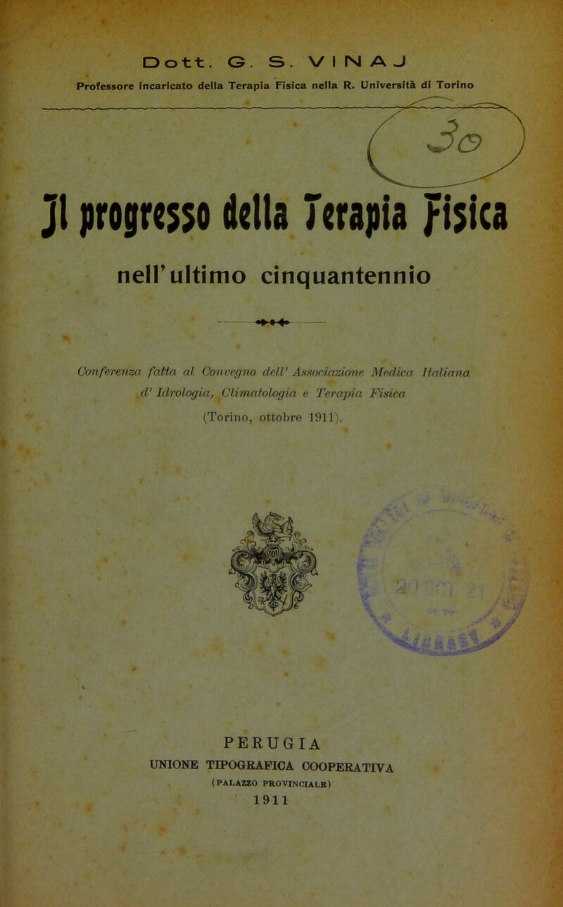 Professore incaricato della Terapia Fisica nella R. Università di Torino Jl progresso della Terapia fisica nell’ultimo cinquantennio Conferenza fatta al Convegno dell’ Associazione Medica Italiana .d’Idrologia, Climatologia e Terapia Fisica (Torino, ottobre 1911). PERUGIA UNIONE TIPOGRAFICA COOPERATIVA (palazzo provinciale) 1911