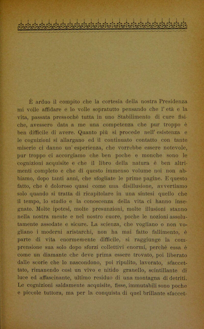 È arduo il compito che la cortesia della nostra Presidenza mi volle affidare e lo volle sopratutto pensando che 1’ età e la vita, passata pressoché tutta in uno Stabilimento di cure fisi- che, avessero data a me una competenza che pur troppo è ben difficile di avere. Quanto più si procede nell’ esistenza e le cognizioni si allargano ed il continuato contatto con tante miserie ci danno un’ esperienza, che vorrebbe essere notevole, pur troppo ci accorgiamo che ben poche e monche sono le cognizioni acquisite e che il libro della natura è ben altri- menti completo e che di questo immenso volume noi non ab- biamo, dopo tanti anni, che sfogliate le prime pagine. E questo fatto, che è doloroso quasi come una disillusione, avvertiamo solo quando si tratta di ricapitolare in una sintesi quello che il tempo, lo studio e la conoscenza della vita ci hanno inse- gnato. Molte ipotesi, molte presunzioni, molte illusioni stanno nella nostra mente e nel nostro cuore, poche le nozioni assolu- tamente assodate e sicure. La scienza, che vogliano 0 non vo- gliano i moderni aristarchi, non ha mai fatto fallimento, è parte di vita enormemente difficile, si raggiunge la com- prensione sua solo dopo sforzi collettivi enormi, perchè essa è come un diamante che deve prima essere trovato, poi liberato dalle scorie che lo nascondono, poi ripulito, lavorato, sfaccet- tato, rimanendo cosi un vivo e nitido granello, scintillante di luce ed affascinante, ultimo residuo di una montagna di detriti. Le cognizioni saldamente acquisite, fisse, immutabili sono poche e piccole tuttora, ma per la conquista di quel brillante sfaccet-