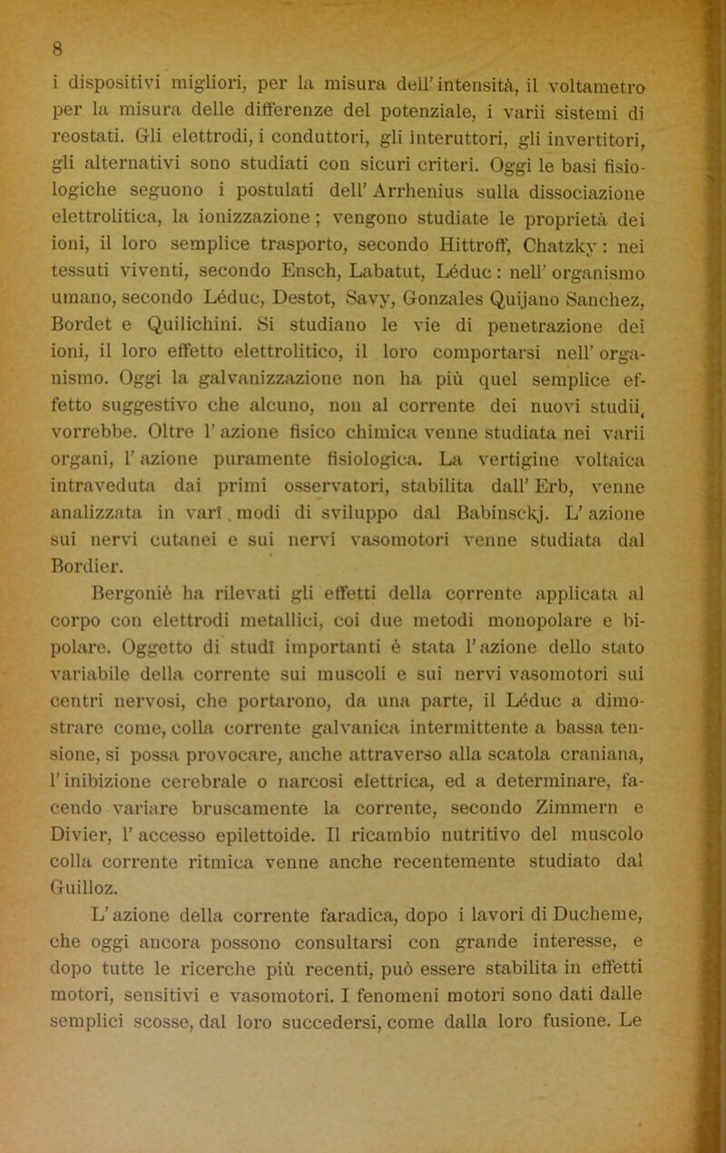 i dispositivi migliori, per la misura dell’intensità, il voltametro per la misura delle differenze del potenziale, i varii sistemi di reostati. Gli elettrodi, i conduttori, gli Interuttori, gli invertitori, gli alternativi sono studiati con sicuri criteri. Oggi le basi fisio- logiche seguono i postulati dell’ Arrhenius sulla dissociazione elettrolitica, la ionizzazione ; vengono studiate le proprietà dei ioni, il loro semplice trasporto, secondo Hittroff, Chatzky : nei tessuti viventi, secondo Ensch, Labatut, Léduc : nell’ organismo umano, secondo Léduc, Destot, Savy, Gonzales Quijano Sanchez, Bordet e Quilichini. Si studiano le vie di penetrazione dei ioni, il loro effetto elettrolitico, il loro comportarsi nell’ orga- nismo. Oggi la galvanizzazione non ha più quel semplice ef- fetto suggestivo che alcuno, non al corrente dei nuovi studii, vorrebbe. Oltre 1’ azione fisico chimica venne studiata nei varii organi, l’azione puramente fisiologica. La vertigine voltaica intraveduta dai primi osservatori, stabilita dall’ Erb, venne analizzata in vari modi di sviluppo dal Babinsekj. L’azione sui nervi cutanei e sui nervi vasomotori venne studiata dal Bordier. Bergoniè ha rilevati gli effetti della corrente applicata al corpo con elettrodi metallici, coi due metodi monopolare e bi- polare. Oggetto di studi importanti è sfiata l’azione dello stato variabile della corrente sui muscoli e sui nervi vasomotori sui centri nervosi, che portarono, da una parte, il Léduc a dimo- strare come, colla corrente galvanica intermittente a bassa ten- sione, si possa provocare, anche attraverso alla scatola craniana, l’inibizione cerebrale o narcosi elettrica, ed a determinare, fa- cendo variare bruscamente la corrente, secondo Zimmern e Divier, 1’ accesso epilettoide. Il ricambio nutritivo del muscolo colla corrente ritmica venne anche recentemente studiato dal Guilloz. L’azione della corrente faradica, dopo i lavori di Ducheme, che oggi ancora possono consultarsi con grande interesse, e dopo tutte le ricerche più recenti, può essere stabilita in effetti motori, sensitivi e vasomotori. I fenomeni motori sono dati dalle semplici scosse, dal loro succedersi, come dalla loro fusione. Le
