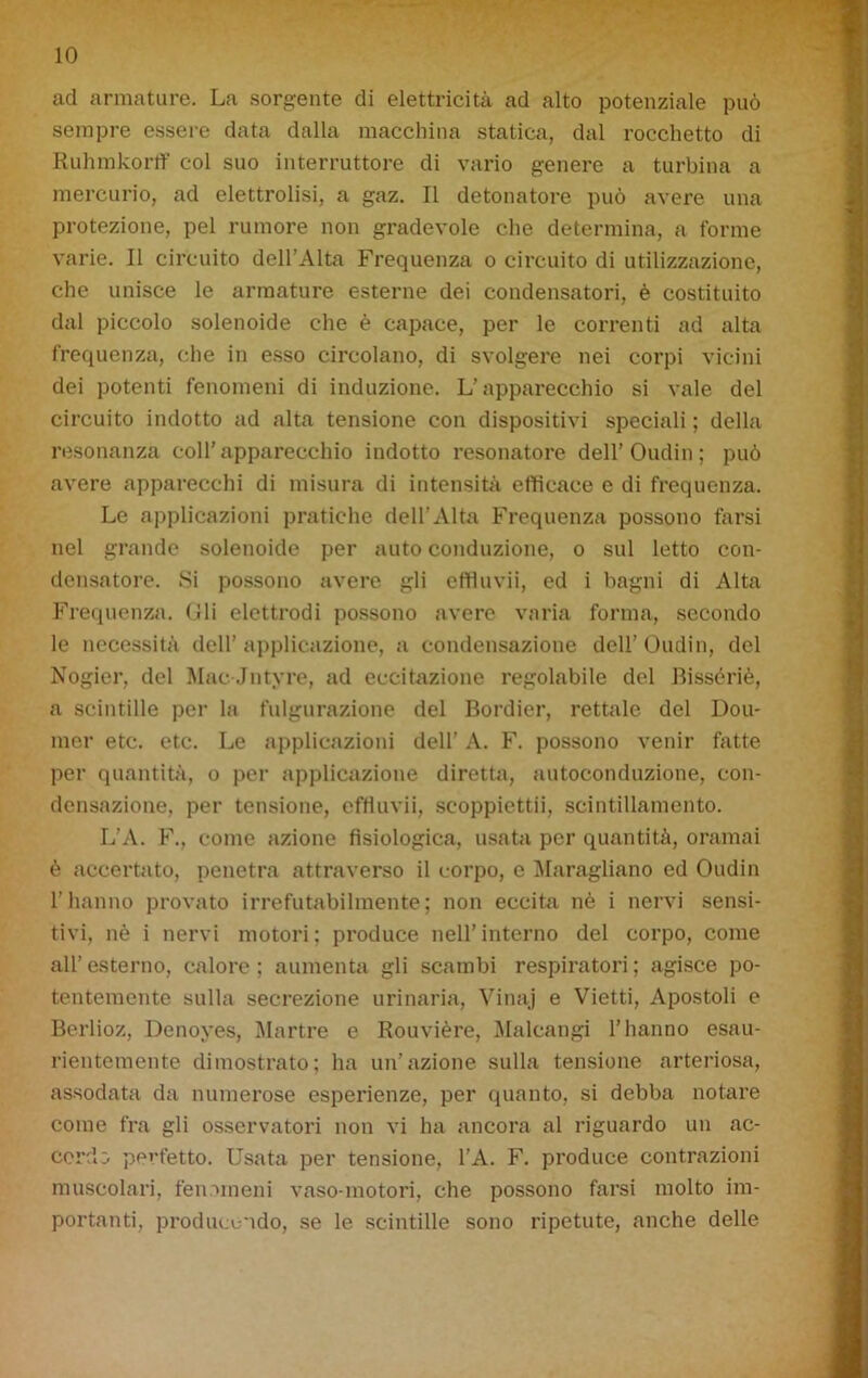 ad armature. La sorgente di elettricità ad alto potenziale può sempre essere data dalla macchina statica, dal rocchetto di Ruhmkorff col suo interruttore di vario genere a turbina a mercurio, ad elettrolisi, a gaz. Il detonatore può avere una protezione, pel rumore non gradevole che determina, a forme varie. Il circuito dell’Alta Frequenza o circuito di utilizzazione, che unisce le armature esterne dei condensatori, è costituito dal piccolo solenoide che è capace, per le correnti ad alta frequenza, che in esso circolano, di svolgere nei corpi vicini dei potenti fenomeni di induzione. L'apparecchio si vale del circuito indotto ad alta tensione con dispositivi speciali ; della resonanza coll’apparecchio indotto resonatore dell'Oudin; può avere apparecchi di misura di intensità efficace e di frequenza. Le applicazioni pratiche dell’Alta Frequenza possono farsi nel grande solenoide per auto conduzione, o sul letto con- densatore. Si possono avere gli effluvii, ed i bagni di Alta Frequenza. Gli elettrodi possono avere varia forma, secondo le necessità dell’ applicazione, a condensazione dell’ Oudin, del Nogier, del Mac Jntyre, ad eccitazione regolabile del Bissòriè, a scintille per la figurazione del Bordier, rettale del Dou- mer etc. etc. Le applicazioni dell' A. F. possono venir fotte per quantità, o per applicazione diretta, autoconduzione, con- densazione, per tensione, effluvii, scoppiettìi, scintillamento. L’A. F., come azione fisiologica, usata per quantità, oramai è accertato, penetra attraverso il corpo, e Maragliano ed Oudin l’hanno provato irrefutabilmente; non eccita nè i nervi sensi- tivi, nè i nervi motori; produce nell’interno del corpo, come all’ esterno, calore ; aumenta gli scambi respiratori ; agisce po- tentemente sulla secrezione urinaria, Vinaj e Vietti, Apostoli e Berlioz, Denoyes, Martre e Rouvière, Malcangi l’hanno esau- rientemente dimostrato; ha un’azione sulla tensione arteriosa, assodata da numerose esperienze, per quanto, si debba notare come fra gli osservatori non vi ha ancora al riguardo un ac- corci:. perfetto. Usata per tensione, l’A. F. produce contrazioni muscolari, fenomeni vaso-motori, che possono farsi molto im- portanti, producendo, se le scintille sono ripetute, anche delle