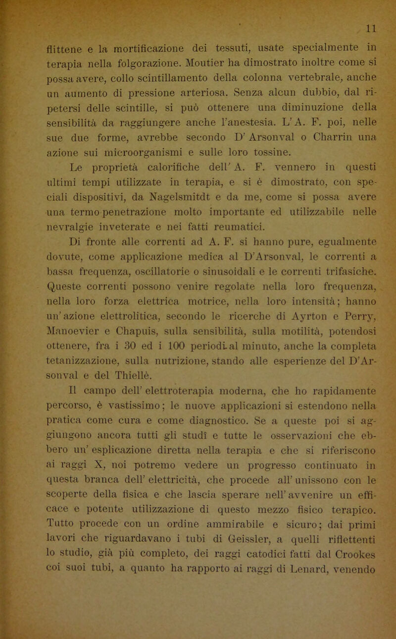 flittene e la mortificazione dei tessuti, usate specialmente in terapia nella folgorazione. Moutier ha dimostrato inoltre come si possa avere, collo scintillamento della colonna vertebrale, anche un aumento di pressione arteriosa. Senza alcun dubbio, dal ri- petersi delle scintille, si può ottenere una diminuzione della sensibilità da raggiungere anche l’anestesia. L’A. F. poi, nelle sue due forme, avrebbe secondo D’Arsonval o Charrin una azione sui microorganismi e sulle loro tossine. Le proprietà calorifiche dell’ A. F. vennero in questi ultimi tempi utilizzate in terapia, e si è dimostrato, con spe- ciali dispositivi, da Nagelsmitdt e da me, come si possa avere una termo penetrazione molto importante ed utilizzabile nelle nevralgie inveterate e nei fatti reumatici. Di fronte alle correnti ad A. F. si hanno pure, egualmente dovute, come applicazione medica al D’Arsonval, le correnti a bassa frequenza, oscillatorie o sinusoidali e le correnti trifasiche. Queste correnti possono venire regolate nella loro frequenza, nella loro forza elettrica motrice, nella loro intensità; hanno un’azione elettrolitica, secondo le ricerche di Ayrton e Perry, Manoevier e Chapuis, sulla sensibilità, sulla motilità, potendosi ottenere, fra i 30 ed i 100 periodi al minuto, anche la completa tetanizzazione, sulla nutrizione, stando alle esperienze del D’Ar- sonval e del Thiellè. Il campo dell’ elettroterapia moderna, che ho rapidamente percorso, è vastissimo ; le nuove applicazioni si estendono nella pratica come cura e come diagnostico. Se a queste poi si ag- giungono ancora tutti gli studi e tutte le osservazioni che eb- bero un’ esplicazione diretta nella terapia e che si riferiscono ai raggi X, noi potremo vedere un progresso continuato in questa branca dell’ elettricità, che procede all’ unissono con le scoperte della fisica e che lascia sperare nell’avvenire un effi- cace e potente utilizzazione di questo mezzo fìsico terapico. Tutto procede con un ordine ammirabile e sicuro; dai primi lavori che riguardavano i tubi di Geissler, a quelli riflettenti lo studio, già più completo, dei raggi catodici fatti dal Crookes coi suoi tubi, a quanto ha rapporto ai raggi di Lenard, venendo