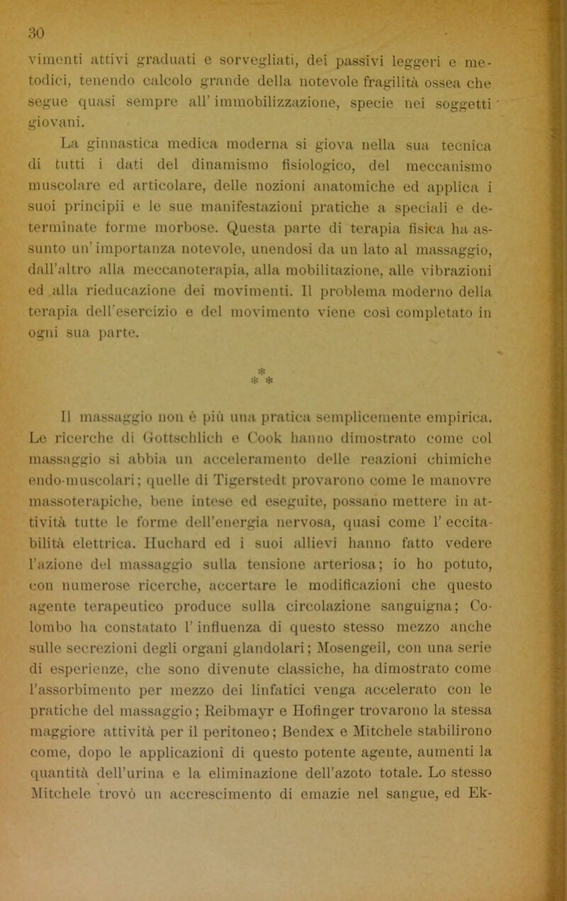 vimcnti attivi graduati e sorvegliati, dei passivi leggeri e me- todici, tenendo calcolo grande della notevole fragilità ossea che segue quasi sempre all' immobilizzazione, specie nei soggetti giovani. La ginnastica medica moderna si giova nella sua tecnica di tutti i dati del dinamismo fisiologico, del meccanismo muscolare ed articolare, delle nozioni anatomiche ed applica i suoi principii e le sue manifestazioni pratiche a speciali e de- terminate forme morbose. Questa parte di terapia fisica ha as- sunto un’importanza notevole, unendosi da un lato al massaggio, dall’altro alla meccanoterapia, alla mobilitazione, alle vibrazioni ed alla rieducazione dei movimenti. Il problema moderno della terapia dell’esercizio e del movimento viene cosi completato in ogni sua parte. $ * Il massaggio non è più una pratica semplicemente empirica. Le ricerche di Gottschlich e Cook hanno dimostrato come col massaggio si abbia un acceleramento delle reazioni chimiche endo-muscolari; quelle di Tigerstedt provarono come le manovre massoterapiche, bene intese ed eseguite, possano mettere in at- tività tutte le forme dell’energia nervosa, quasi come 1’ eccita- bilità elettrica. Huchard ed i suoi allievi hanno fatto vedere l’azione del massaggio sulla tensione arteriosa; io ho potuto, con numerose ricerche, accertare le modificazioni che questo agente terapeutico produce sulla circolazione sanguigna; Co- lombo ha constatato l’influenza di questo stesso mezzo anche sulle secrezioni degli organi glandolari ; Mosengeil, con una serie di esperienze, che sono divenute classiche, ha dimostrato come l’assorbimento per mezzo dei linfatici venga accelerato con le pratiche del massaggio ; Reibmayr e Hofinger trovarono la stessa maggiore attività per il peritoneo; Bendex e Mitchele stabilirono come, dopo le applicazioni di questo potente agente, aumenti la quantità dell’urina e la eliminazione dell’azoto totale. Lo stesso Mitchele trovò un accrescimento di emazie nel sangue, ed Ek-