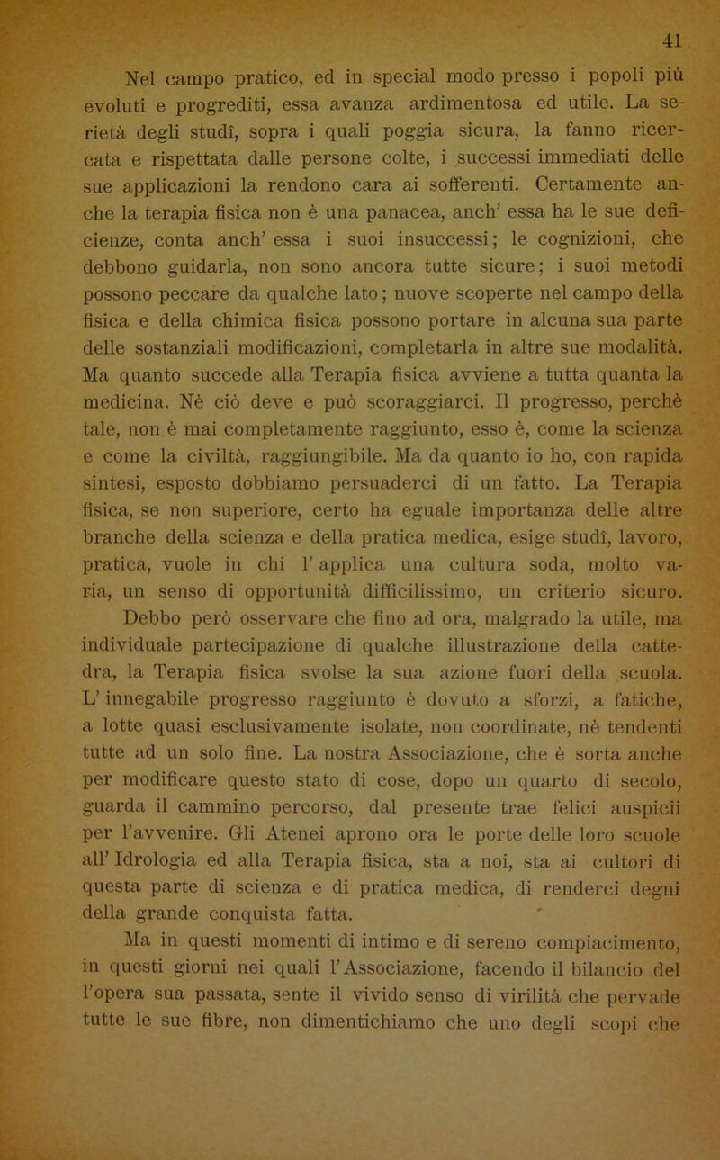 Nel campo pratico, ed in special modo presso i popoli più evoluti e progrediti, essa avanza ardimentosa ed utile. La se- rietà degli studi, sopra i quali poggia sicura, la fanno ricer- cata e rispettata dalle persone colte, i successi immediati delle sue applicazioni la rendono cara ai sofferenti. Certamente an- che la terapia fisica non è una panacea, aneli’ essa ha le sue defi- cienze, conta anch’ essa i suoi insuccessi ; le cognizioni, che debbono guidarla, non sono ancora tutte sicure; i suoi metodi possono peccare da qualche lato ; nuove scoperte nel campo della fisica e della chimica fisica possono portare in alcuna sua parte delle sostanziali modificazioni, completarla in altre sue modalità. Ma quanto succede alla Terapia fisica avviene a tutta quanta la medicina. Nè ciò deve e può scoraggiarci. Il progresso, perchè tale, non è mai completamente raggiunto, esso è, come la scienza e come la civiltà, raggiungibile. Ma da quanto io ho, con rapida sintesi, esposto dobbiamo persuaderci di un fatto. La Terapia fisica, se non superiore, certo ha eguale importanza delle altre branche della scienza e della pratica medica, esige studi, lavoro, pratica, vuole in chi l’applica una cultura soda, molto va- ria, un senso di opportunità difficilissimo, un criterio sicuro. Debbo però osservare che fino ad ora, malgrado la utile, ma individuale partecipazione di qualche illustrazione della catte- dra, la Terapia fisica svolse la sua azione fuori della scuola. L’innegabile progresso raggiunto è dovuto a sforzi, a fatiche, a lotte quasi esclusivamente isolate, non coordinate, nè tendenti tutte ad un solo fine. La nostra Associazione, che è sorta anche per modificare questo stato di cose, dopo un quarto di secolo, guarda il cammino percorso, dal presente trae felici auspicii per l’avvenire. Gli Atenei aprono ora le porte delle loro scuole all’ Idrologia ed alla Terapia fisica, sta a noi, sta ai cultori di questa parte di scienza e di pratica medica, di renderci degni della grande conquista fatta. Ma in questi momenti di intimo e di sereno compiacimento, in questi giorni nei quali l’Associazione, facendo il bilancio del l'opera sua passata, sente il vivido senso di virilità che pervade tutte le sue fibre, non dimentichiamo che uno degli scopi che