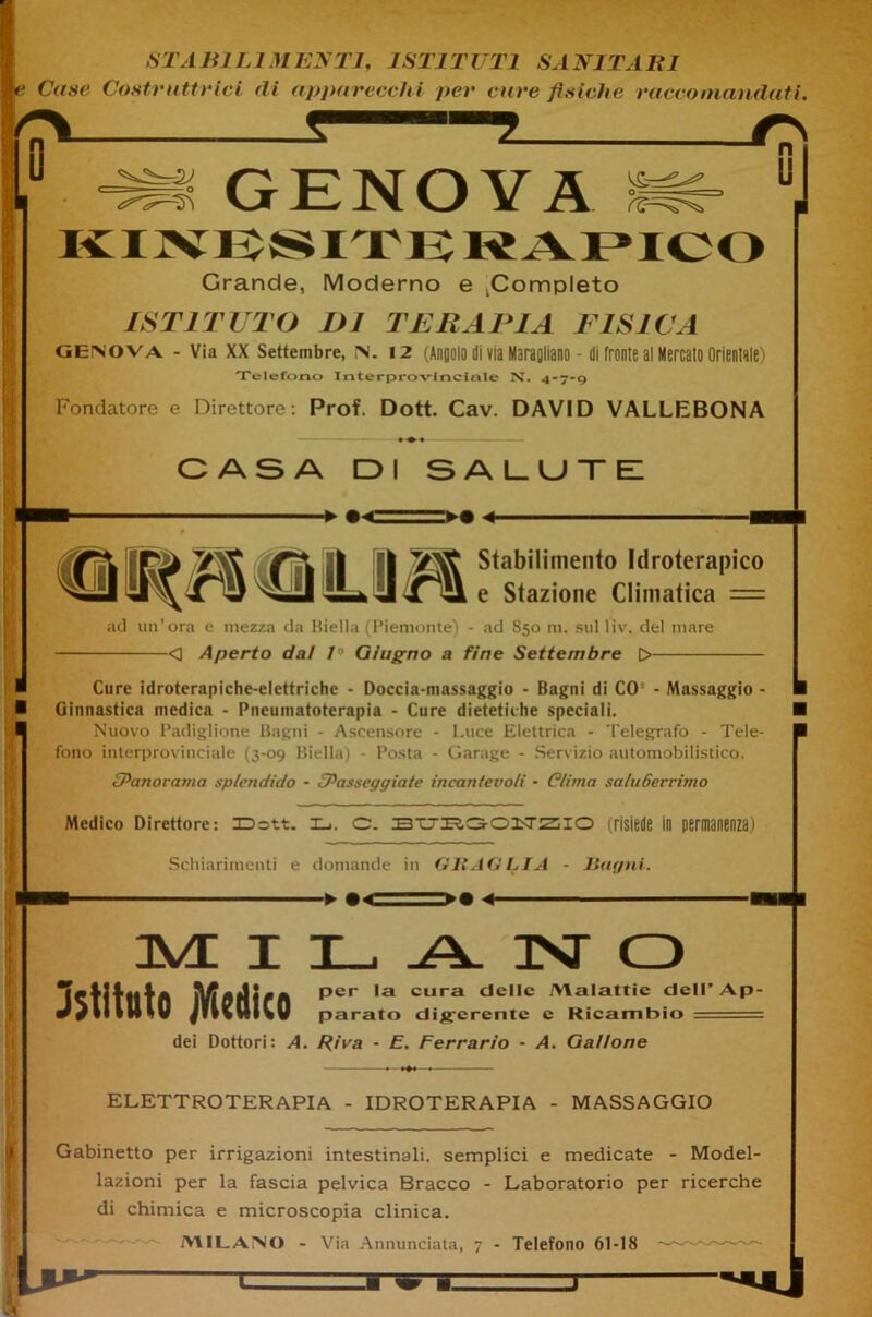 Case Costruttrici di apparecchi per cure fisiche racco mandati. t —5 O u -2J o GENOVA KINBSITE KAPICO Grande, Moderno e .Completo ISTITUTO DJ TERAPIA FISICA Genova - Via XX Settembre, in. 12 (Angolo di via MaraQliano - di fronte al Mercato Orientale) Telefono Interprovlnclnle N. 4-7-9 Fondatore e Direttore: Prof. Dott. Cav. DAVID VALLEBONA « OASA DI SALUTE -► «e Stabilimento Idroterapico e Stazione Climatica = ad un’ora e mezza da Biella (Piemonte) - ad S50 m. sul liv. del mare <] Aperto da! 10 Giugno a fine Settembre 0 Cure idroterapiche-elettriche - Doccia-massaggio - Bagni di CO - Massaggio - Ginnastica medica - Pneumatoterapia - Cure dietetiche speciali. Nuovo Padiglione Bagni - Ascensore - Luce Elettrica - Telegrafo - Tele- fono interprovinciale (3-09 Biella) - Posta - Garage - Servizio automobilistico. iPanorama splendido - ^Passeggiate incantevoli - Clima saluGerrimo Medico Direttore: JDott. i_i. c. (risiede in permanenza) Schiarimenti e domande in fi li AG LIA - Bagni. ■ ► 4 ■ JVL I istituto Medico a isr o per la cura delle /Malattie dell’ Ap- parato digerente e Ricambio dei Dottori: A. Riva - E. Ferrarlo ■ A. Gallone ELETTROTERAPIA - IDROTERAPIA - MASSAGGIO Gabinetto per irrigazioni intestinali, semplici e medicate - Model- lazioni per la fascia pelvica Bracco - Laboratorio per ricerche di chimica e microscopia clinica. MILANO - Via Annunciata, 7 - Telefono 61-18 U*'