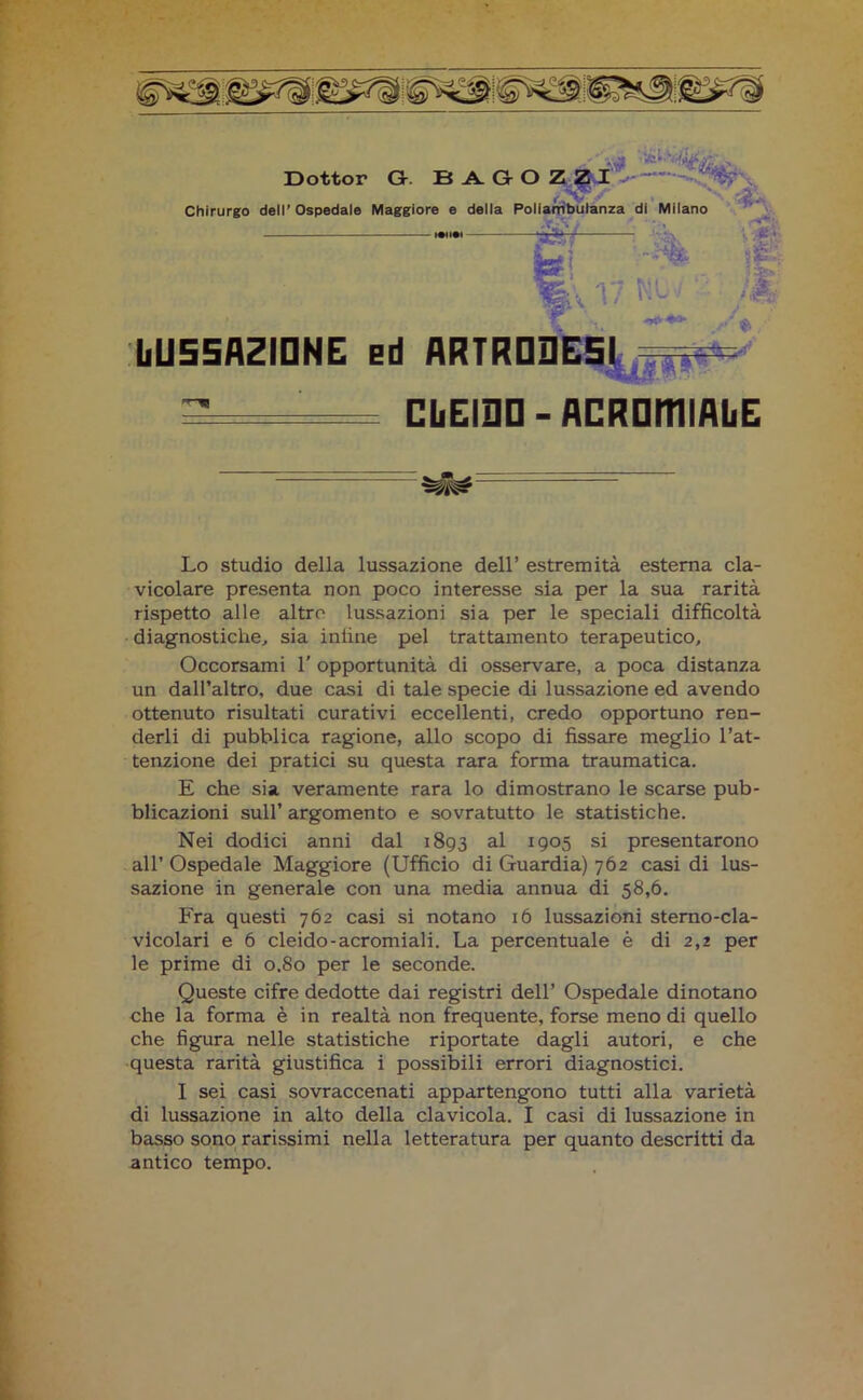 Dottor G. B A. G O Z ?I :: : Chirurgo dell’Ospedale Maggiore e della Poliambulanza di Milano 17 ■' IiU55AZIDNE Ed ARTRD3E5I = ~ — CliEIDD - ACROmiflbE Lo studio della lussazione dell’ estremità esterna cla- vicolare presenta non poco interesse sia per la sua rarità rispetto alle altro lussazioni sia per le speciali difficoltà diagnostiche, sia inline pel trattamento terapeutico. Occorsami 1' opportunità di osservare, a poca distanza un dall’altro, due casi di tale specie di lussazione ed avendo ottenuto risultati curativi eccellenti, credo opportuno ren- derli di pubblica ragione, allo scopo di fissare meglio l’at- tenzione dei pratici su questa rara forma traumatica. E che sia veramente rara lo dimostrano le scarse pub- blicazioni sull’ argomento e sovratutto le statistiche. Nei dodici anni dal 1893 al 1905 si presentarono all’ Ospedale Maggiore (Ufficio di Guardia) 762 casi di lus- sazione in generale con una media annua di 58,6. Fra questi 762 casi si notano 16 lussazioni sterno-cla- vicolari e 6 cleido-acromiali. La percentuale è di 2,2 per le prime di 0.80 per le seconde. Queste cifre dedotte dai registri dell’ Ospedale dinotano che la forma è in realtà non frequente, forse meno di quello che figura nelle statistiche riportate dagli autori, e che questa rarità giustifica i possibili errori diagnostici. I sei casi sovraccenati appartengono tutti alla varietà basso sono rarissimi nella letteratura per quanto descritti da antico tempo. gwm.