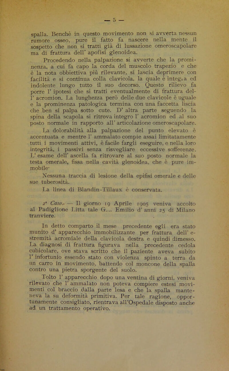 rumore osseo, pure il fatto fa nascere nella mente il sospetto che non si tratti già di lussazione omeroscapolare ma di frattura dell’ apofisi glenoidea. Procedendo nella palpazione si avverte che la promi- nenza, a cui fa capo la corda del muscolo trapezio e che è la nota obbiettiva più rilevante, si lascia deprimere con facilità e si continua colla clavicola, la quale è integia ed indolente lungo tutto il suo decorso. Questo rilievo fa porre 1’ ipotesi che si tratti eventualmente di frattura del- 1’ acromion. La lunghezza però delle due clavicole è uguale e la prominenza patologica termina con una faccetta liscia che ben si palpa sotto cute. D’ altra parte seguendo la spina della scapola si ritrova integro 1' acromion ed al suo posto normale in rapporto all’ articolazione omeroscapolare. La dolorabilità alla palpazione del punto elevato è accentuata e mentre 1’ ammalato compie assai limitatamente tutti i movimenti attivi, è facile fargli eseguire, e nella loro integrità, i passivi senza risvegliare eccessive sofferenze. L’ esame dell’ ascella fa ritrovare al suo posto normale la testa omerale, fissa nella cavità glenoidea, che è pure im- mobile- Nessuna traccia di lesione della epifisi omerale e delle sue tuberosità. La linea di Blanditi-Tillaux è conservata. 2 Caso.* — Il giorno 19 Aprile 1905 veniva accolto al Padiglione Litta tale G.... Emilio d’ anni 25 di Milano tranviere. In detto comparto il mese precedente egli era stato munito d’ apparecchio immobilizzante per frattura dell’ e- stremità acromiale della clavicola destra e quindi dimesso. La diagnosi di frattura figurava nella precedente cedola cubicolare, ove stava scritto che il paziente aveva subito 1’ infortunio essendo stato con violenza spinto a terra da un carro in movimento, battendo col moncone della spalla contro una pietra sporgente del suolo. Tolto 1’ apparecchio dopo una ventina di giorni, veniva rilevato che 1’ ammalato non poteva compiere estesi movi- menti col braccio dalla parte lesa e che la spalla mante- neva la su deformità primitiva. Per tale ragione, oppor- tunamente consigliato, rientrava all’Ospedale disposto anche ad un trattamento operativo.