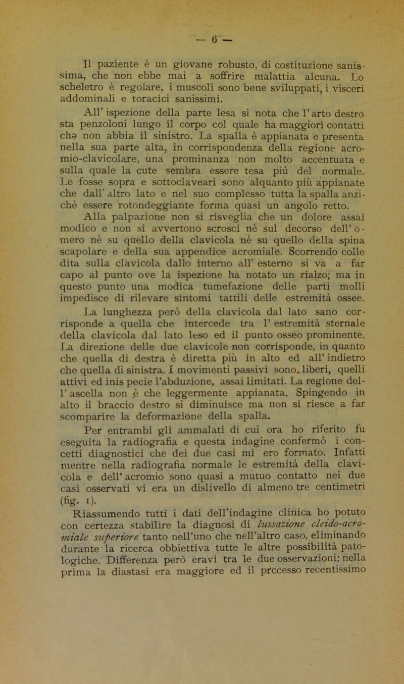 Il paziente è un giovane robusto, di costituzione sanis- sima, che non ebbe mai a soffrire malattia alcuna. Lo scheletro è regolare, i muscoli sono bene sviluppati, i visceri addominali e toracici sanissimi. All’ ispezione della parte lesa si nota che l’arto destro sta penzoloni lungo il corpo col quale ha maggiori contatti chs non abbia il sinistro. La spalla è appianata e presenta nella sua parte alta, in corrispondenza della regione acro- mio-clavicolare, una prominanza non molto accentuata e sulla quale la cute sembra essere tesa più del normale. Le fosse sopra e sottoclaveari sono alquanto più appianate che dall’ altro lato e nel suo complesso tutta la spalla anzi- ché essere rotondeggiante forma quasi un angolo retto. Alla palpazione non si risveglia che un dolore assai modico e non si avvertono scrosci nè sul decorso dell’o- mero nè su quello della clavicola nè su quello della spina scapolare e della sua appendice acromiale. Scorrendo colle dita sulla clavicola dallo interno all’ esterno si va a far capo al punto ove la ispezione ha notato un rialzo; ma in questo punto una modica tumefazione delle parti molli impedisce di rilevare sintomi tattili delle estremità ossee. La lunghezza però della clavicola dal lato sano cor- risponde a quella che intercede tra 1’ estremità sternale della clavicola dal lato leso ed il punto osseo prominente. 1 .a direzione delle due clavicole non corrisponde, in quanto che quella di destra è diretta più in alto ed all’ indietro che quella di sinistra. I movimenti passivi sono, liberi, quelli attivi ed inis pecie l’abduzione, assai limitati. La regione del- l’ascella non è che leggermente appianata. Spingendo in alto il braccio destro si diminuisce ma non si riesce a far scomparire la deformazione della spalla. Per entrambi gli ammalati di cui ora ho riferito fu eseguita la radiografia e questa indagine confermò i con- cetti diagnostici che dei due casi mi ero formato. Infatti mentre nella radiografia normale le estremità della clavi- cola e dell’ acromio sono quasi a mutuo contatto nei due casi osservati vi era un dislivello di almeno tre centimetri (%• 0- Riassumendo tutti i dati dell’indagine clinica ho potuto con certezza stabilire la diagnosi di lussazione cletdo-acro- viialc superiore tanto nell’uno che nell’altro caso, eliminando durante la ricerca obbiettiva tutte le altre possibilità pato- logiche. Differenza però eravi tra le due osservazioni: nella prima la diastasi era maggiore ed il precesso recentissimo