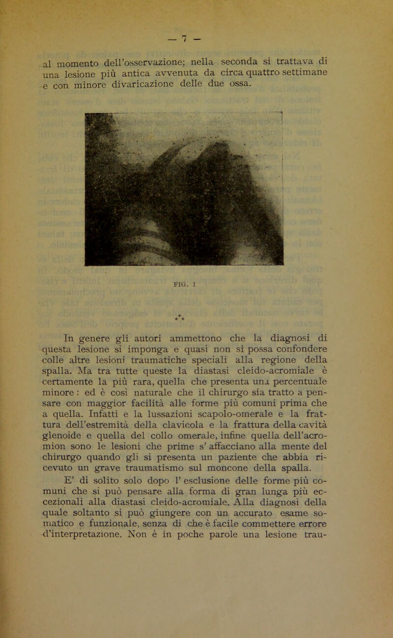 al momento dell’osservazione; nella seconda si trattava di una lesione più antica avvenuta da circa quattro settimane e con minore divaricazione delle due ossa. FIG. 1 In genere gli autori ammettono che la diagnosi di questa lesione si imponga e quasi non si possa confondere colle altre lesioni traumatiche speciali alla regione della spalla. Ma tra tutte queste la diastasi cleido-acromiale è certamente la più rara, quella che presenta una percentuale minore : ed è così naturale che il chirurgo sia tratto a pen- sare con maggior facilità alle forme più comuni prima che a quella. Infatti e la lussazioni scapolo-omerale e la frat- tura dell’estremità della clavicola e la frattura della cavità glenoide e quella del collo omerale, infine quella dell’acro- mion sono le lesioni che prime s’ affacciano alla mente del chirurgo quando gli si presenta un paziente che abbia ri- cevuto un grave traumatismo sul moncone della spalla. E’ di solito solo dopo 1’ esclusione delle forme più co- muni che si può pensare alla forma di gran lunga più ec- cezionali alla diastasi cleido-acromiale. Alla diagnosi della quale soltanto si può giungere con un accurato esame so- matico e funzionale, senza di che è facile commettere errore d’interpretazione. Non è in poche parole una lesione trau-