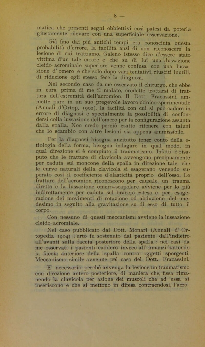 matica che presenti segni obbiettivi così palesi da poterla giustamente rilevare con una superficiale osservazione. Già fino dai più antichi tempi era conosciuta questa probabilità d’errore, la facilità anzi di non riconoscere la lesione di cui trattiamo. Galeno istesso dice d’essere stato vittima d un tale errore e che su di lui una • lussazione cleido acrominale superiore venne confusa con una lussa- zione d’ omero e che solo dopo vari tentativi, riusciti inutili, di riduzione egli stesso fece la diagnosi. Nel secondo caso da me osservato il chirurgo, che ebbe in cura prima di me il malato, credette trattarsi di frat- tura dell’estremità dell’acromion. Il Dott. Fracassini am- mette pure in un suo pregevole lavoro clinico-sperimentale (Annali d’Ortop. 1902), la facilità con cui si può cadere in errore di diagnosi e specialmente la possibilità di confon- dersi colla lussazione dell’omero per la configurazione assunta dalla spalla. Non credo perciò esatto ritenere con taluni che lo scambio con altre lesioni sia appena ammissibile. Per la diagnosi bisogna anzitutto tener conto della e- tiologia della forma, bisogna indagare in qual modo, in qual direzione si è compiuto il traumatismo. Infatti è risa- puto che le fratture di clavicola avvengouo precipuamente per caduta sul moncone della spalla in direzione tale che le curve naturali della clavicola si esagerano venendo su- perato così il coefficiente d’elasticità proprio dell’osso. Le fratture dell’acromion riconoscono per causale un trauma diretto e la lussazione omero-scapolare avviene per lo più indirettamente per caduta sul braccio esteso e per esage- razione dei movimenti di rotazione od abduzione del me- desimo in seguito alla gravitazione su di esso di tutto il corpo. Con nessuno di questi meccanismi avviene la lussazione cleido acromiale. Nel caso pubblicato dal Dott. Monari (Annali d’ Or- topedia 1904) l’urto fu sostenuto dal paziente dall’indietro all’avanti sulla faccia posteriore della spalla : nei casi da me osservati i pazienti caddero invece all’ innanzi battendo la faccia anteriore della spalla contro oggetti sporgenti. Meccanismo simile avvenne pel caso del Dott. Fracassini. E’ necessario perchè avvenga la lesione un traumatismo con direzione antero posteriore, di maniera che, fissa rima- nendo la clavicola per azione dei muscoli che ad essa si inseriscono e che si mettono in difesa contraendosi, l’acro-