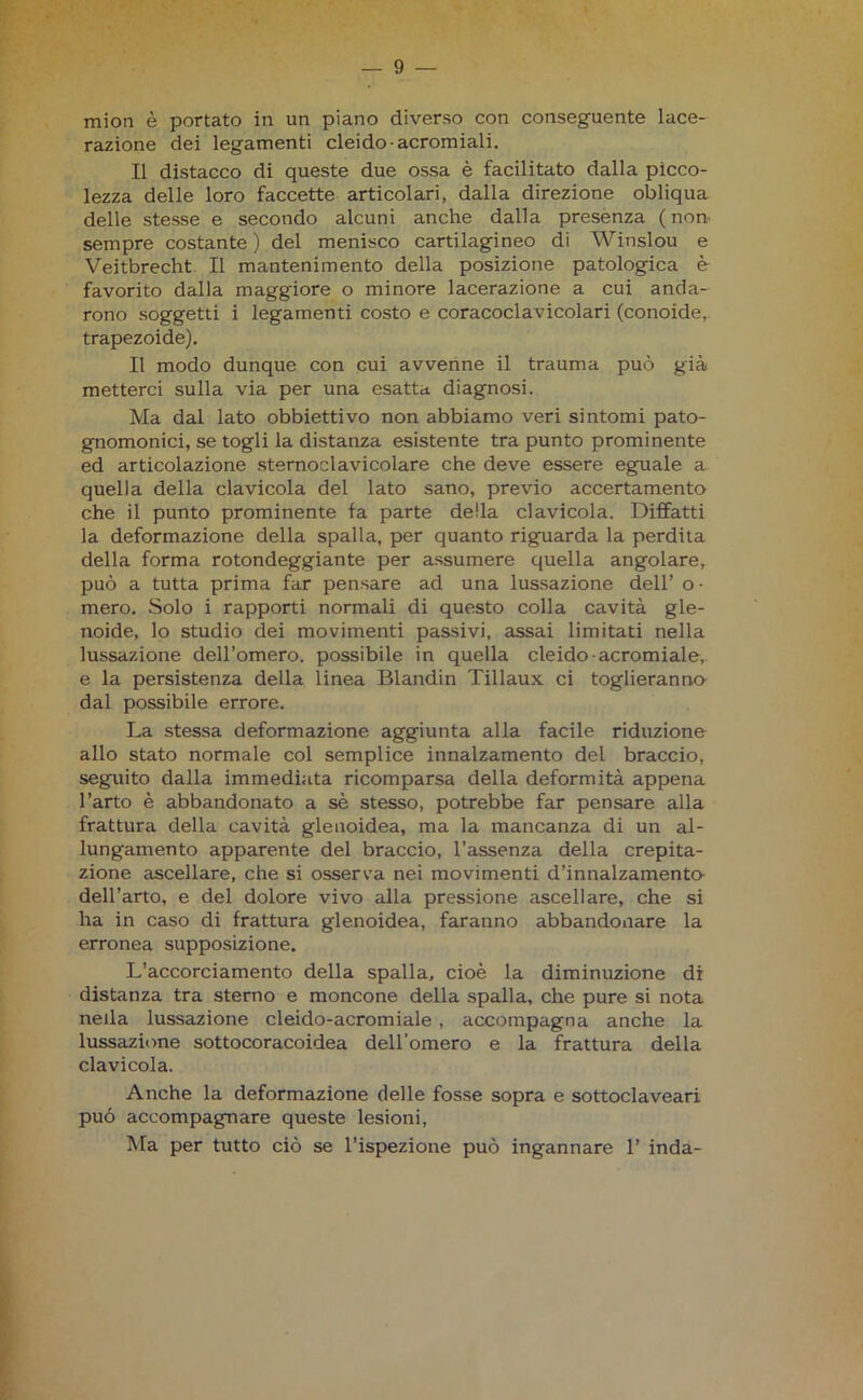 mion è portato in un piano diverso con conseguente lace- razione dei legamenti cleido-acromiali. Il distacco di queste due ossa è facilitato dalla picco- lezza delle loro faccette articolari, dalla direzione obliqua delle stesse e secondo alcuni anche dalla presenza (non sempre costante ) del menisco cartilagineo di Winslou e Veitbrecht. Il mantenimento della posizione patologica è- favorito dalla maggiore o minore lacerazione a cui anda- rono soggetti i legamenti costo e coracoclavicolari (conoide, trapezoide). Il modo dunque con cui avvenne il trauma può già metterci sulla via per una esatta diagnosi. Ma dal lato obbiettivo non abbiamo veri sintomi pato- gnomonici, se togli la distanza esistente tra punto prominente ed articolazione sternoclavicolare che deve essere eguale a quella della clavicola del lato sano, previo accertamento che il punto prominente fa parte della clavicola. Diffatti la deformazione della spalla, per quanto riguarda la perdita della forma rotondeggiante per assumere quella angolare, può a tutta prima far pensare ad una lussazione dell’ o • mero. Solo i rapporti normali di questo colla cavità gle- noide, lo studio dei movimenti passivi, assai limitati nella lussazione dell’omero, possibile in quella cleido-acromiale, e la persistenza della linea Blandin Tillaux ci toglieranno dal possibile errore. La stessa deformazione aggiunta alla facile riduzione allo stato normale col semplice innalzamento del braccio, seguito dalla immediata ricomparsa della deformità appena l’arto è abbandonato a sè stesso, potrebbe far pensare alla frattura della cavità glenoidea, ma la mancanza di un al- lungamento apparente del braccio, l’assenza della crepita- zione ascellare, che si osserva nei movimenti d’innalzamento dell’arto, e del dolore vivo alla pressione ascellare, che si ha in caso di frattura glenoidea, faranno abbandonare la erronea supposizione. L’accorciamento della spalla, cioè la diminuzione di distanza tra sterno e moncone della spalla, che pure si nota nella lussazione cleido-acromiale , accompagna anche la lussazione sottocoracoidea dell’omero e la frattura della clavicola. Anche la deformazione delle fosse sopra e sottoclaveari può accompagnare queste lesioni, Ma per tutto ciò se l’ispezione può ingannare 1’ inda-
