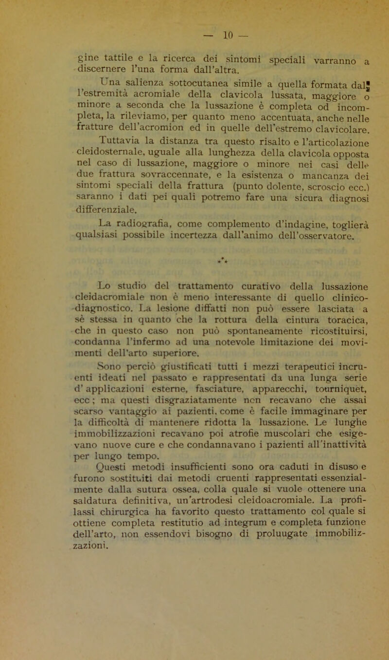 gine tattile e la ricerca dei sintomi speciali varranno a discernere Tuna forma dall’altra. Una salienza sottocutanea simile a quella formata dal 1 estremità acromiale della clavicola lussata, maggiore o minore a seconda che la lussazione è completa od incom- pleta, la rileviamo, per quanto meno accentuata, anche nelle fratture dell’acromion ed in quelle dell’estremo clavicolare. Tuttavia la distanza tra questo risalto e l’articolazione cleidostemale, uguale alla lunghezza della clavicola opposta nel caso di lussazione, maggiore o minore nei casi delle due frattura sovraccennate, e la esistenza o mancanza dei sintomi speciali della frattura (punto dolente, scroscio ecc.l saranno i dati pei quali potremo fare una sicura diagnosi differenziale. La radiografia, come complemento d’indagine, toglierà qualsiasi possibile incertezza dall’animo dell’osservatore. Lo studio del trattamento curativo della lussazione cleidacromiale non è meno interessante di quello clinico- diagnostico. La lesione diffatti non può essere lasciata a sè stessa in quanto che la rottura della cintura toracica, che in questo caso non può spontaneamente ricostituirsi, condanna l’infermo ad una notevole limitazione dei movi- menti dell’arto superiore. Sono perciò giustificati tutti i mezzi terapeutici incru- enti ideati nel passato e rappresentati da una lunga serie d’applicazioni esterne, fasciature, apparecchi, tourniquet, ecc ; ma questi disgraziatamente non recavano che assai scarso vantaggio ai pazienti, come è facile immaginare per la difficoltà di mantenere ridotta la lussazione. Le lunghe immobilizzazioni recavano poi atrofie muscolari che esige- vano nuove cure e che condannavano i pazienti all’inattività per lungo tempo. Questi metodi insufficienti sono ora caduti in disuso e furono sostituiti dai metodi cruenti rappresentati essenzial- mente dalla sutura ossea, colla quale si vuole ottenere una saldatura definitiva, un'artrodesi cleidoacromiale. La profi- lassi chirurgica ha favorito questo trattamento col quale si ottiene completa restitutio ad integrum e completa funzione dell’arto, non essendovi bisogno di proluugate immobiliz- zazioni.