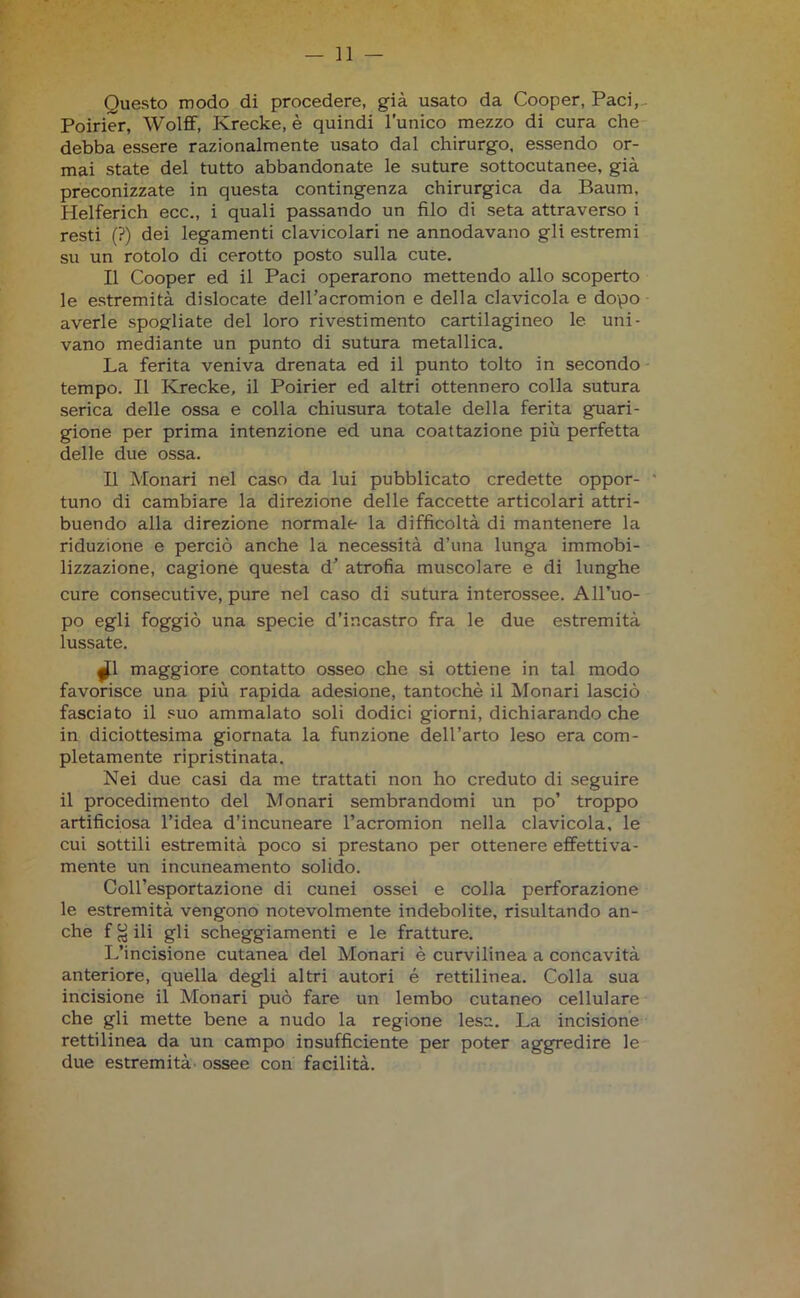 Questo modo di procedere, già usato da Cooper, Paci, Poirier, Wolff, Ivrecke, è quindi l’unico mezzo di cura che debba essere razionalmente usato dal chirurgo, essendo or- mai state del tutto abbandonate le suture sottocutanee, già preconizzate in questa contingenza chirurgica da Baum, Helferich ecc., i quali passando un filo di seta attraverso i resti (?) dei legamenti clavicolari ne annodavano gli estremi su un rotolo di cerotto posto sulla cute. Il Cooper ed il Paci operarono mettendo allo scoperto le estremità dislocate dell’acromion e della clavicola e dopo averle spogliate del loro rivestimento cartilagineo le uni- vano mediante un punto di sutura metallica. La ferita veniva drenata ed il punto tolto in secondo tempo. Il Ivrecke, il Poirier ed altri ottennero colla sutura serica delle ossa e colla chiusura totale della ferita guari- gione per prima intenzione ed una coattazione più perfetta delle due ossa. Il Monari nel caso da lui pubblicato credette oppor- ' tuno di cambiare la direzione delle faccette articolari attri- buendo alla direzione normale la difficoltà di mantenere la riduzione e perciò anche la necessità d’una lunga immobi- lizzazione, cagione questa d’ atrofia muscolare e di lunghe cure consecutive, pure nel caso di sutura interossee. All’uo- po egli foggiò una specie d’incastro fra le due estremità lussate. jjl maggiore contatto osseo che si ottiene in tal modo favorisce una più rapida adesione, tantoché il Monari lasciò fasciato il suo ammalato soli dodici giorni, dichiarando che in diciottesima giornata la funzione dell’arto leso era com- pletamente ripristinata. Nei due casi da me trattati non ho creduto di seguire il procedimento del Monari sembrandomi un po’ troppo artificiosa l’idea d’incuneare l’acromion nella clavicola, le cui sottili estremità poco si prestano per ottenere effettiva- mente un incuneamento solido. Coll’esportazione di cunei ossei e colla perforazione le estremità vengono notevolmente indebolite, risultando an- che f ^ ili gli scheggiamenti e le fratture. L’incisione cutanea del Monari è curvilinea a concavità anteriore, quella degli altri autori é rettilinea. Colla sua incisione il Monari può fare un lembo cutaneo cellulare che gli mette bene a nudo la regione lesa. La incisione rettilinea da un campo insufficiente per poter aggredire le due estremità ossee con facilità.