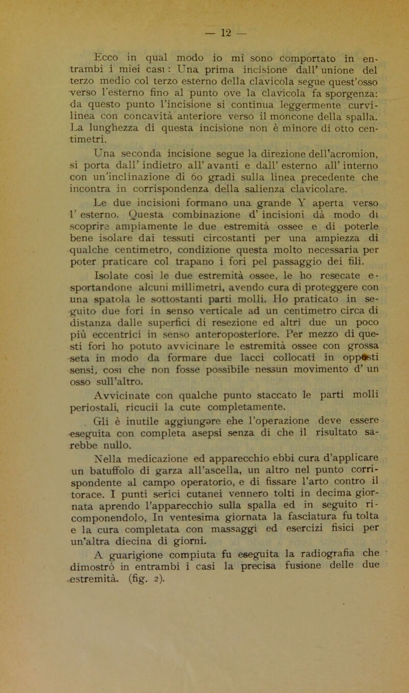 Ecco in qual modo io mi sono comportato in en- trambi i miei casi : Una prima incisione dall’ unione del terzo medio col terzo esterno della clavicola segue quest’osso verso l'esterno fino al punto ove la clavicola fa sporgenza: da questo punto l’incisione si continua leggermente curvi- linea con concavità anteriore verso il moncone della spalla. La lunghezza di questa incisione non è minore di otto cen- timetri. Una seconda incisione segue la direzione delTacromion, si porta dall’ indietro all’ avanti e dall’ esterno all’ interno con un’inclinazione di 60 gradi sulla linea precedente che incontra in corrispondenza della salienza clavicolare. Le due incisioni formano una grande Y aperta verso 1’ esterno. Questa combinazione d’ incisioni dà modo di scoprire ampiamente le due estremità ossee e di poterle bene isolare dai tessuti circostanti per una ampiezza di qualche centimetro, condizione questa molto necessaria per poter praticare col trapano i fori pel passaggio dei fili. Isolate cosi le due estremità ossee, le ho resecate e- sportandone alcuni millimetri, avendo cura di proteggere con una spatola le sottostanti parti molli. Ho praticato in se- guito due fori in senso verticale ad un centimetro circa di distanza dalle superfici di resezione ed altri due un poco più eccentrici in senso anteroposteriore. Per mezzo di que- sti fori ho potuto avvicinare le estremità ossee con grossa seta in modo da formare due lacci collocati in opposti sensi, cosi che non fosse possibile nessun movimento d’ un osso sull’altro. Avvicinate con qualche punto staccato le parti molli periostali, ricucii la cute completamente. Gli è inutile aggiungare ehe l’operazione deve essere eseguita con completa asepsi senza di che il risultato sa- rebbe nullo. Nella medicazione ed apparecchio ebbi cura d’applicare un batuffolo di garza all’ascella, un altro nel punto corri- spondente al campo operatorio, e di fissare l’arto contro il torace. I punti serici cutanei vennero tolti in decima gior- nata aprendo l’apparecchio sulla spalla ed in seguito ri- componendolo, In ventesima giornata la fasciatura fu tolta e la cura completata con massaggi ed esercizi fisici per un’altra diecina di giorni. A guarigione compiuta fu eseguita la radiografia che dimostrò in entrambi i casi la precisa fusione delle due • estremità, (fig. 2).