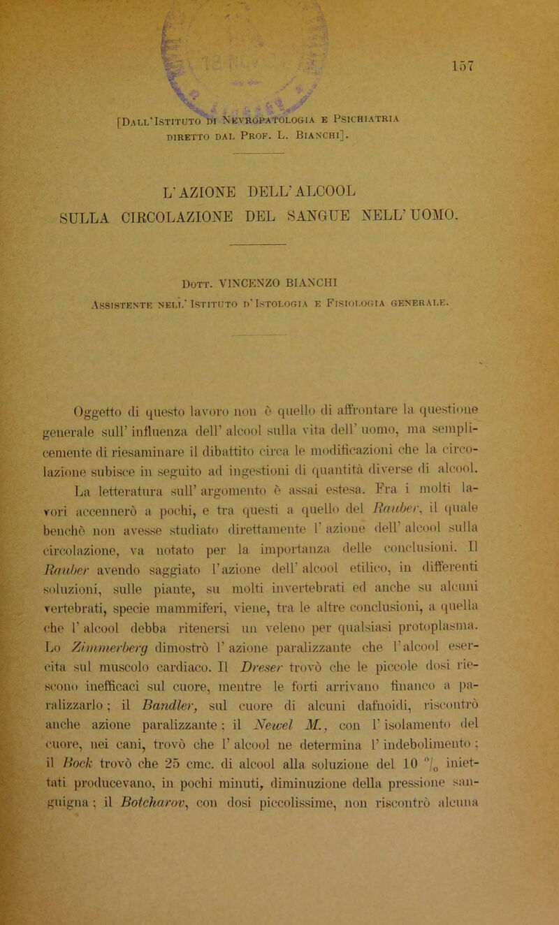 DIRETTO DAI- PrOF. L. BIANCHI]. L’AZIONE DELL’ALCOOL SULLA CIRCOLAZIONE DEL SANGUE NELL’UOMO. DOTT. VINCENZO BIANCHI Assistente nell’Istituto d’Istologia e Fisiologia generale. Oggetto di questo lavoro non è quello di affrontare la questione generale sull’ influenza dell’ alcool snila vita dell’ uomo, ma sempli- cemente di riesaminare il dibattito circa le modificazioni che la circo- lazione subisce in seguito ad ingestioni di quantità diverse di alcool. La lettei-atnra sull’ argomento è assai estesa. Fra i molti la- vori accennerò a pochi, e tra questi a quello del Ronher, il quale benché non avesse studiato direttamente T azione dell alcool sulla circolazione, va notato per la importanza delle conclusioni. Il Rnubcf avendo saggiato l’azione dell' alcool etilico, in differenti soluzioni, sulle piante, su molti invertebrati ed anche su alcuni veidebrati, specie mammiferi, viene, tra le altee conclusioni, a quella che r alcool debba ritenersi un veleno per qualsiasi protoplasma. Lo Ziiiwierhorg ([{mostrò l’azione paralizzante che l’alcool eser- cita sul muscolo cardiaco. Il Dreser trovò che le piccole dosi rie- s(!ono inefficaci sul cuore, mentre le forti arrivano financo a pa- ralizzarlo ; il Bandler, sul cuore di alcuni dafnoidi, riscontrò anche azione paralizzante; il Neicel M., con l’isolamento del cuore, nei cani, trovò che l’ alcool ne determina l’indebolimento ; il Back trovò che '25 cmc. di alcool alla soluzione del 10 iniet- tati producevano, in pochi minuti, diminuzione della pressione san- guigna ; il Botekarov, con dosi piccolissime, non riscontrò alcuna