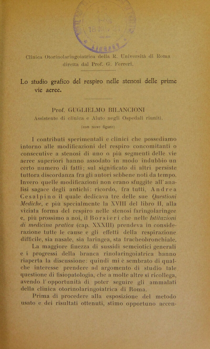 k,- / : W~ ' ClinicH Otoriiiolai-iiigoiatricH della K. Università di Roma dirett.a dal Prof. G. Perreri. Lo studio grafico del respiro nelle stenosi delle prime vie aeree. Prof. (iUGLIELMO BILANCIONI Assistente di clinica o Aiuto lu'j^li Ospedali riuniti. (con nove figure) 1 contributi siierimentali e clinici che possediamo intorno alle modificazioni del respiro concomitanti o consecutive a stenosi di uno o più segmenti delle vie aeree superiori hanno assodato in modo indubbio un certo numero di fatti; sul significato di altri persiste tuttora discordanza fra gli autori sebl)ene noti da tempo. Invero quelle modificazioni non erano sfuggite all’ana- lisi sagace degli antichi; ricordo, fra tutti, Andrea (iesal|)ino il (|uale dedicava tre delle sue Queslioni Mediche, e piìi specialmente la XVIIl del libro II, alla viziata forma del respiro nelle stenosi faringolaringee e, più prossimo a noi, il Hors ieri che nelle Isliliizioni di medicina })ralica (cap. XXXIII) prendeva in conside- razione tutte le cause e gli effetti della respirazione difficile, sia nasale, sia laringea, sta tracbeobronchiale. La maggiore finezza di sussidi semeiotici generali e i progressi della branca rinolaringoiatrica hanno riaperta la discussione: quindi mi è sembrato di qual- che interesse prendere ad argomento di studio tale questione di fisiopatologia, che a molte altre si ricollega, avendo l’opportunità di poter seguire gli ammalati della clinica otorinolaringoiatrica di Roma. Prima di procedei'e alla esposizione del metodo usato e dei risultati ottenuti, stimo opportuno acccn-