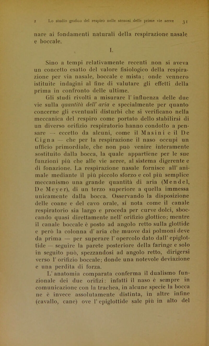 31 Tiare ai fondamenti naturali della respirazione nasale e boccale. 1. Sino a tempi relativamente recenti non si aveva un concetto esatto del valoi'e fisiologico della respira- zione per via nasale, boccale e mista; onde vennero istituite indagini al fine di valutare gli effetti della prima in confronto delle ultime. Gli studi rivolti a misurare l’influenza delle due vie sulla quantilà dell'aria e specialmente per quanto concerne gli eventuali disturbi che si verificano nella meccanica del respiro come portato dello stabilirsi di un diverso orifizio respiratorio hanno condotto a pen- sai*e — eccetto da alcuni, come il Masini e il De Gigna - che per la l'espirazione il naso occupi un ufficio primordiale, che non può venire interamente sostituito dalla bocca, la (|uale appartiene per le sue funzioni più che alle vie aeree, al sistema digei'ente e di fonazione. La respirazione nasale fornisce all’ ani- male mediante il più piccolo sforzo e col più semplice meccanismo una grande quantità di aria (Mendel, De Meyer), di un terzo superiore a quella immessa unicamente dalla bocca. Osservando la disposizione delle coane e del cavo orale, si nota come il canale respiratorio sia largo e proceda per curve dolci, sboc- cando quasi dii'ettamente nell’orifìzio glottico; mentre il canale boccale è posto ad angolo l'etto sulla glottide e però la colonna d’aria che muove dai polmoni deve da prima — per superai'e 1’ opercolo dato dall’ epiglot- tide — seguii'e la pai'ete posterioi'e della faringe e solo in seguito può, spezzandosi ad angolo retto, dirigersi vei'so r orifizio boccale; donde una notevole deviazione e una perdita di forza. L’ anatomia comparata conferma il dualismo fun- zionale dei due orifizi: infatti il naso è sempre in comunicazione con la trachea, in alcune specie la bocca ne è invece assolutamente distinta, in altre infine (cavallo, cane) ove l’epiglottide sale più in alto del