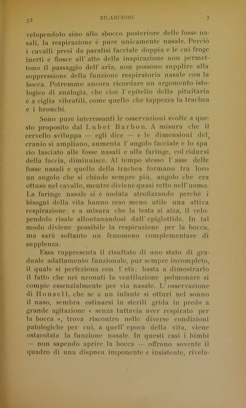 3- velopendolo sino allo sbocco posteriore delle fosse na- sali, la respirazione è pure unicamente nasale. Perciò i cavalli presi da paralisi facciale doppia e le cui froge inerti e tlosce all’ atto della inspirazione non permet- tono il passaggio dell’aria, non possono supplire alla soppressione della funzione respiratoria nasale con la bocca. Potremmo ancora ricordare un argomento isto- logico di analogia, cbe cioè 1’ epitelio della pituitaria è a ciglia vibratili, come quello che tappezza la trachea e i bronchi. Sono pure interessanti le osservazioni svolte a que- sto proposito dal Lubet Barbon. A misura cbe il cervello sviluppa — egli dice — e le dimensioni del^ cranio si ampliano, aumenta 1’ angolo facciale e lo spa zio lasciato alle fos.se nasali e alla faringe, col ridursi della faccia, diminuisce. Al tempo stesso 1’ asse delle fosse nasali e quello della trachea formano tra loro un angolo cbe si chiude sempre più, angolo cbe era ottuso nel cavallo, mentre diviene quasi retto nell’uomo. La faringe nasale si è andata atrofizzando perchè i bisogni della vita hanno reso meno utile una attiva respirazione; e a misura cbe la testa si alza, il velo- pendolo risale allontanandosi dall’epiglottide. In tal modo diviene possibile la respirazione per la bocca, ma sarà soltanto un fenomeno complementare di supplenza. Essa rapi)resenta il risultato di uno stato di gra- duale adattamento funzionale, pur sempre incompleto, il quale si perfeziona con l’età; basta a dimostrarlo il fatto che nei neonati la ventilazione polmonare si compie essenzialmente per via nasale. L’osservazione di Ilonsell, che se a un infante si otturi nel sonno il naso, sembra ostinarsi in sterili grida in preda a grande agitazione « senza tuttavia aver respirato per la bocca », trova riscontro nelle diverse condizioni patologiche per cui, a quell’ epoca della vita, viene ostacolata la funzione nasale. In questi casi i bimbi — non sapendo aprire la bocca — offrono sovente il ([uadro di una dispnea imponente e insistente, rivela-