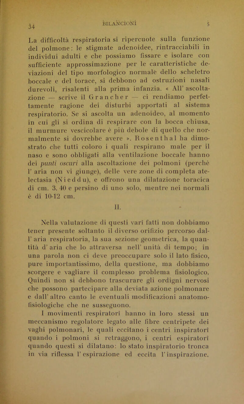34 La difficoltà respiratoria si ripercuote sulla funzione del polmone; le stigmate adenoidee, rintracciabili in indi\ddui adulti e che possiamo fissare e isolare con sufficiente approssimazione per le caratteristiche de- viazioni del tipo morfologico normale dello scheletro boccale e del torace, si debbono ad ostruzioni nasali durevoli, risalenti alla prima infanzia. « All’ascolta- zione — scrive il Grancher — ci rendiamo perfet- tamente ragione dei disturbi apportati al sistema respiratorio. Se si ascolta un adenoideo, al momento in cui gli si ordina di respirare con la bocca chiusa, il murmure vescicolare è più debole di quello che nor- malmente si dovrebbe avere ». Hosentbal ha dimo- strato che tutti coloro i quali respirano male per il naso e sono obbligati alla ventilazione boccale hanno dei punti oscuri alla ascoltazione dei polmoni (perchè 1’ aria non vi giunge), delle vere zone di completa ate- lectasia (Nieddu), e olirono una dilatazione toracica di cm. 3. 40 e persino di uno solo, mentre nei normali è di 10-12 cm. 11. Nella valutazione di questi vari fatti non dobbiamo tener presente soltanto il diverso orifìzio percorso dal- r aria respiratoria, la sua sezione geometrica, la quan- tità d’aria che lo attraversa nell’unità di tempo; in una parola non ci deve preoccupare solo il lato fisico, pure importantissimo, della questione, ma dobbiamo scorgere e vagliare il complesso problema fisiologico. Quindi non si debbono trascurare gli ordigni nervosi che possono ])artecipare alla deviata azione polmonare e dall’ altro canto le eventuali modificazioni anatomo- lìsiologicbe che ne susseguono. 1 movimenti respiratori hanno in loro stessi un meccanismo regolatore legato alle fibre centripete dei vaghi polmonari, le quali eccitano i centri inspiratori quando i polmoni si retraggono, i centri espiratori quando (juesti si dilatano: lo stato inspiratorio tronca in via rillessa l’espirazione ed eccita l’inspirazione.