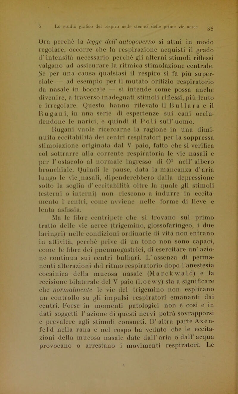 35 Ora perdic* la dell' aiilof/ovenio si allui in modo regolare, oecorre che la respirazione acquisii il grado d’ intensità necessario |)erchè gli alterni stimoli ridessi valgano ad assicurare la ritmica stimolazione centrale. Se per una causa (lualsiasi il res|)iro si fa piti super- ciale — ad esempio |)er il mutato orilizio respiratorio da nasale in boccale — si intende come possa anche divenire, a traverso inadeguati stimoli ridessi, piii lento e irregolare. Questo hanno rilevato il Hullara e il H 11 galli, in una serie di esperienze sui cani occlu- dendone le narici, e (juintli il Poli sull’uomo. lUigani vuole ricercarne la ragione in una dimi- nuita eccilahililà dei centri respiratori per la soppressa stimolazione originala dal V paio, fatto che si verifica col sottrarre alla corrente respiratoria le vie nasali e per l’ostacolo al normale ingresso di ()- nell’albero bronchiale. Quindi le pause, data la mancanza d’aria lungo le vie.nasali, dipenderebbero dalla depressione sotto la soglia d’eccitabilità oltre la (|uale gli stimoli (esterni o interni) non riescono a indurre in eccita- mento i centri, come avviene nelle forme di lieve e lenta asfissia. .Ma le libre centripete che si trovano sul primo tratto delle vie aeree (trigemino, glossofaringeo, i due laringei) nelle condizioni ordinarie di vita non entrano in attività, perchè prive di un tono non sono capaci, come le libre dei pneumogastrici, di esercitare un’azio- ne continua sui centri bulbari. L’assenza di perma- nenti alterazioni del ritmo respiratorio do|)o l’anestesia cocainica della mucosa nasale (Marckwald) e la recisione bilaterale del V paio (Loewy) sta a significare che lìornudmenle le vie del trigemino non esplicano un controllo su gli impulsi res|)iratori emananti dai centri. Forse in momenti j)atologici non è così e in dati soggetti 1’ azione di questi nervi potrà sovrapporsi e prevalere agli stimoli consueti. D’altra parte Axen- feld nella rana e nel rospo ha veduto che le eccita- zioni della mucosa nasale date dall’aria odali’acqua provocano o arrestano i movimenti respiratori. Le