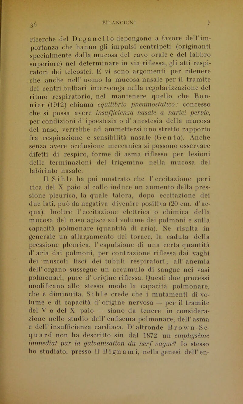 ricerche del Dega n e 1 1 o clepongono a favore dell’im- portanza che hanno gli impulsi centripeti (originanti specialmente dalla mucosa del cavo orale e del labbro superiore) nel determinare in via rillessa, gli atti respi- ratori dei teleostei. E vi sono argomenti per ritenere che anche nell’uomo la mucosa nasale per il tramite dei centri hulbari intervenga nella regolarizzazione del ritmo respiratorio, nel mantenere quello che Bon- nier (1912) chiama equilibrio pneiimostalico : concesso che si possa avere insufficienza nasale a narici pervie, per condizioni d’ipoestesia o d’ anestesia della mucosa del naso, verrebbe ad ammettersi uno stretto rapporto fra respirazione e sensibilità nasale (Genta). Anche senza avere occlusione meccanica si possono osservare difetti di respiro, forme di asma rillesso per lesioni delle terminazioni del trigemino nella mucosa del labirinto nasale. Il Sili le ha poi mostrato che l’eccitazione peri rica del X paio al collo induce un aumento della pres- sione pleurica, la quale talora, dopo eccitazione dei due lati, può da negativa divenire positiva (20 cm. d’ac- qua). Inoltre l’eccitazione elettrica o chimica della mucosa del naso agisce sul volume dei polmoni e sulla capacità ])olmonare (quantità di aria). Ne risulta in generale un allargamento del torace, la caduta della pressione pleurica, 1’ espulsione di una certa quantità d’ aria dai polmoni, per contrazione rillessa dai vaghi dei muscoli lisci dei tubuli respiratori; all’anemia dell’organo sussegue un accumulo di sangue nei vasi polmonari, pure d’ origine rillessa. Questi due processi modificano allo stesso modo la capacità polmonare, che è diminuita. Si hi e crede che i mutamenti di vo- lume e di capacità d’ origine nervosa — per il tramite del V o del X paio — siano da tenere in considera- zione nello studio dell’enfisema polmonare, dell’asma e dell’insufficienza cardiaca. D’altronde Brown-Se- quard non ha descritto sin dal 1872 un einpliijséme iminediat par la qalvanisation du nerf vaglie''? lo stesso ho studiato, presso il Bignami, nella genesi dell’en-