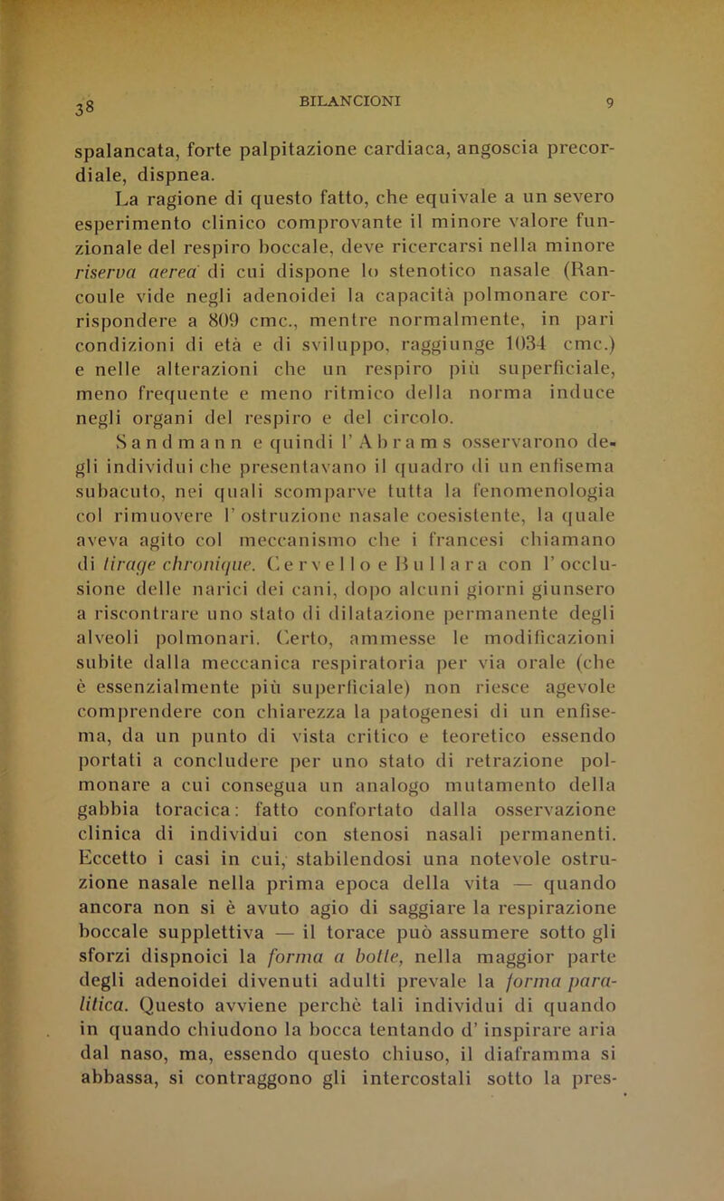 38 spalancata, forte palpitazione cardiaca, angoscia precor- diale, dispnea. La ragione di questo fatto, che equivale a un severo esperimento clinico comprovante il minore valore fun- zionale del respiro boccale, deve ricercarsi nella minore riserva aerea di cui dispone lo stenotico nasale (Ran- coule vide negli adenoide! la capacità polmonare cor- rispondere a 809 cmc., mentre normalmente, in pari condizioni di età e di sviluppo, raggiunge 1034 cmc.) e nelle alterazioni che un respiro più superficiale, meno frequente e meno ritmico della norma induce negli organi del respiro e del circolo. Sandmann e quindi 1’ h r a m s osservarono de- gli individui che presentavano il quadro di un enfisema subacuto, nei quali scomparve tutta la fenomenologia col rimuovere 1’ostruzione nasale coesistente, la ([naie aveva agito col meccanismo che i francesi chiamano di lirage chronique. (vC rv e 11 o e R u 11 a ra con 1’ occlu- sione delle narici dei cani, dopo alcuni giorni giunsero a riscontrare uno stato di dilatazione permanente degli alveoli polmonari, ('^erto, ammesse le modificazioni subite dalla meccanica respiratoria per via orale (che è essenzialmente più superficiale) non riesce agevole comprendere con chiarezza la patogenesi di un enfise- ma, da un punto di vista critico e teoretico essendo portati a concludere per uno stato di retrazione pol- monare a cui consegua un analogo mutamento delta gabbia toracica: fatto confortato dalla osservazione clinica di individui con stenosi nasali permanenti. Eccetto i casi in cui, stabilendosi una notevole ostru- zione nasale nella prima epoca della vita — quando ancora non si è avuto agio di saggiare la respirazione boccale supplettiva — il torace può assumere sotto gli sforzi dispnoici la forma a bolle, nella maggior parte degli adenoide! divenuti adulti prevale la forma para- lilica. Questo avviene perche tali individui di quando in quando chiudono la bocca tentando d’inspirare aria dal naso, ma, essendo questo chiuso, il diaframma si abbassa, si contraggono gli intercostali sotto la pres-