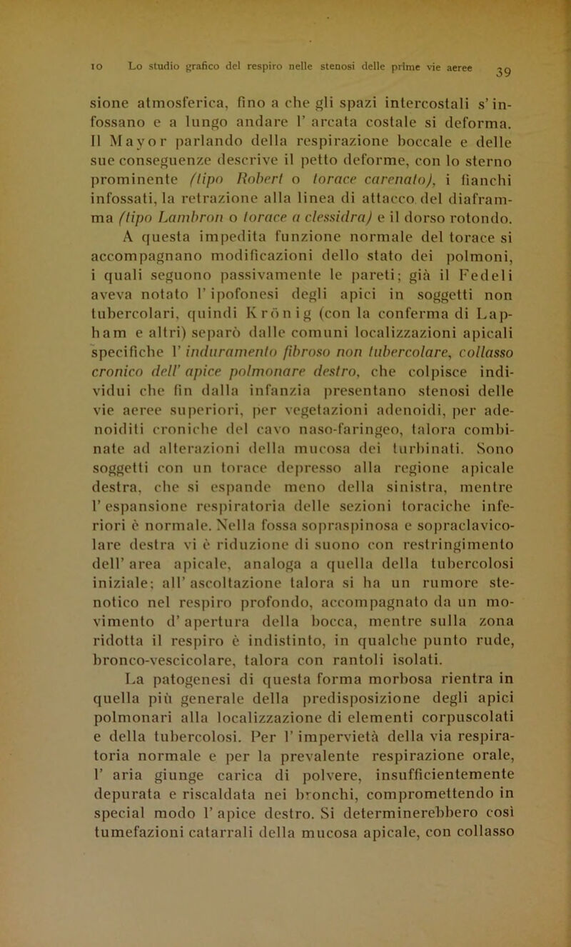 39 sione atmosferica, fino a che gli spazi intercostali s’in- fossano e a lungo andare 1’ arcata costale si deforma. 11 Mayor parlando della respirazione boccale e delle sue conseguenze tlescrive il petto deforme, con lo sterno prominente flipo Robert o torace carenalo), i fianchi infossati, la retrazione alla linea di attacco del diafram- ma {tipo Lambron o torace a clessidra) e il dorso rotondo. A questa impedita funzione normale del torace si accompagnano modificazioni dello stato dei polmoni, i quali seguono passivamente le pareti; già il Fedeli aveva notato l’ipofonesi degli apici in soggetti non tubercolari, quindi Krdnig (con la conferma di Lap- ham e altri) separò dalle comuni localizzazioni apicali specifiche l’induramento fibroso non tubercolare, collasso cronico dell' apice polmonare destro, che colpisce indi- vidui che fin dalla infanzia presentano stenosi delle vie aeree superiori, per vegetazioni adenoidi, per ade- noiditi croniche del cavo naso-faringeo, talora combi- nate ad alterazioni delta mucosa dei turbinati. Sono soggetti con un torace depresso alla regione apicale destra, che si espande meno della sinistra, mentre l’espansione respiratoria delle sezioni toraciche infe- riori è normale. Nella fossa soprasi)inosa e sopraclavico- lare destra vi è riduzione di suono con restringimento dell’ area apicale, analoga a quella della tubercolosi iniziale; all’ ascoltazione talora si ha un rumore ste- notico nel respiro profondo, accompagnato da un mo- vimento d’apertura della bocca, mentre sulla zona ridotta il respiro è indistinto, in qualche jiiinto rude, bronco-vescicolare, talora con rantoli isolati. La patogenesi di questa forma morbosa rientra in quella più generale della predisposizione degli apici polmonari alla localizzazione di elementi corpuscolati e della tubercolosi. Per l’impervietà della via respira- toria normale e per la prevalente respirazione orale, r aria giunge carica di polvere, insufficientemente depurata e riscaldata nei bronchi, compromettendo in special modo 1’ apice destro. Si determinerebbero così tumefazioni catarrali della mucosa apicale, con collasso