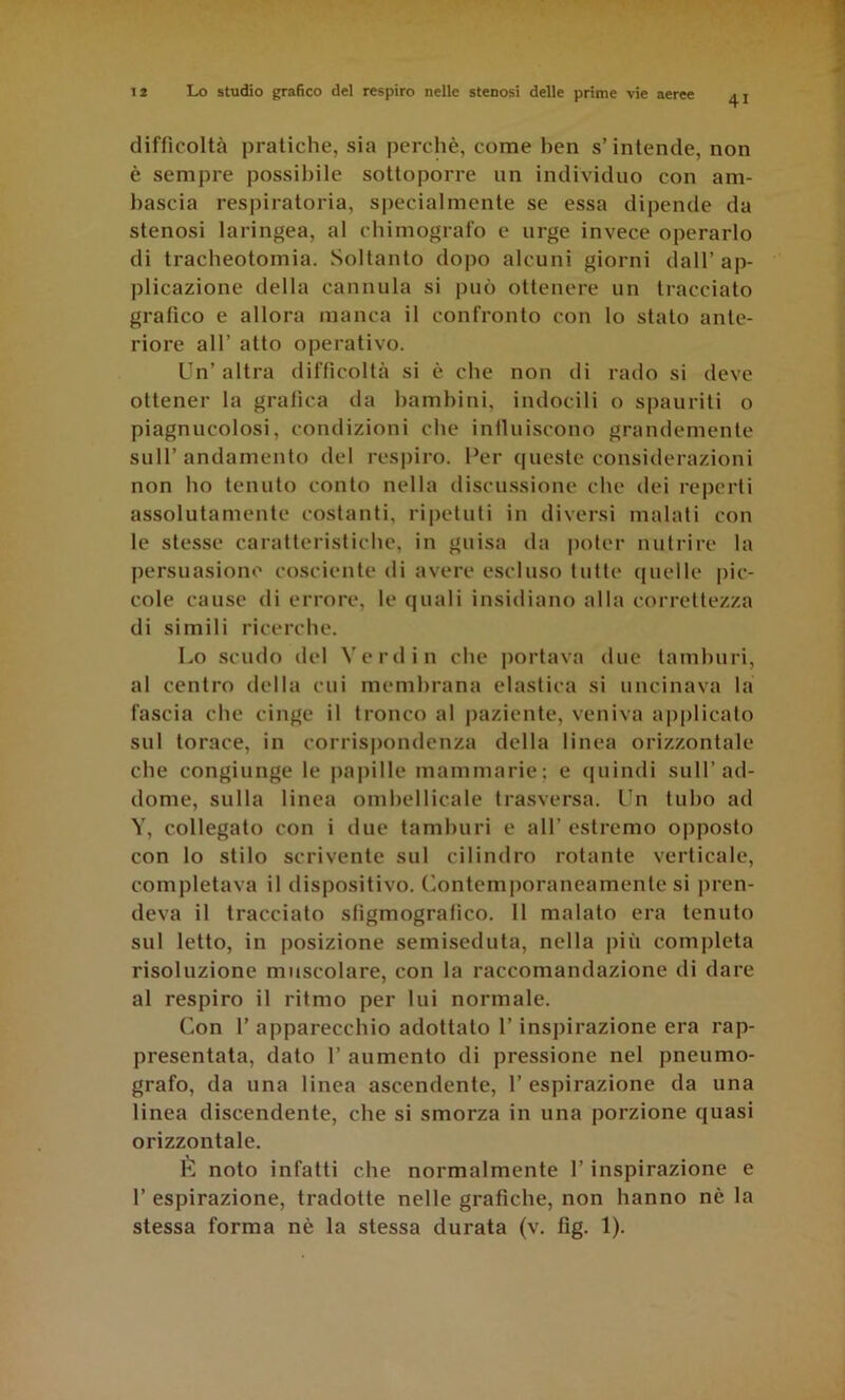 41 difficoltà pratiche, sia perchè, come ben s’intende, non è sempre possiliile sottoporre un individuo con am- liascia respiratoria, specialmente se essa dipende da stenosi laringea, al chimografo e urge invece operarlo di tracheotomia. Soltanto dopo alcuni giorni dall’ap- plicazione della cannula si può ottenere un tracciato grafico e allora manca il confronto con lo stalo ante- riore all’ atto operativo. Un’ altra difficoltà si è che non di rado si deve ottener la grafica da bambini, indocili o spauriti o piagnucolosi, condizioni che inlluiscono grandemente sull’andamento del respiro. Per queste considerazioni non ho tenuto conto nella discussione che dei reperti assolutamente costanti, ripetuti in diversi malati con le stesse caratteristiche, in guisa da jioter nutrire la persuasione cosciente di avere escluso tutte ([nelle pic- cole cause di errore, le quali insidiano alla correttezza di simili ricerche. Lo scudo del Vere! in che ])ortava due tamburi, al centro della cui membrana elastica si uncinava la fascia che cinge il tronco al paziente, veniva a|)plicato sul torace, in corrispondenza della linea orizzontale che congiunge le papille mammarie; e (juindi sull’ad- dome, sulla linea omhellicale trasversa. Un tubo ad Y, collegato con i due tamburi e all’ estremo opposto con lo stilo scrivente sul cilindro rotante verticale, completava il dispositivo. Contemporaneamente si pren- deva il tracciato slìgmogralìco. Il malato era tenuto sul letto, in posizione semiseduta, nella più completa risoluzione muscolare, con la raccomandazione di dare al respiro il ritmo per lui normale. Con r apparecchio adottalo l’inspirazione era rap- presentata, dato r aumento di pressione nel pneumo- grafo, da una linea ascendente, 1’ espirazione da una linea discendente, che si smorza in una porzione quasi orizzontale. È noto infatti che normalmente l’inspirazione e r espirazione, tradotte nelle grafiche, non hanno nè la stessa forma nè la stessa durata (v. fig. 1).