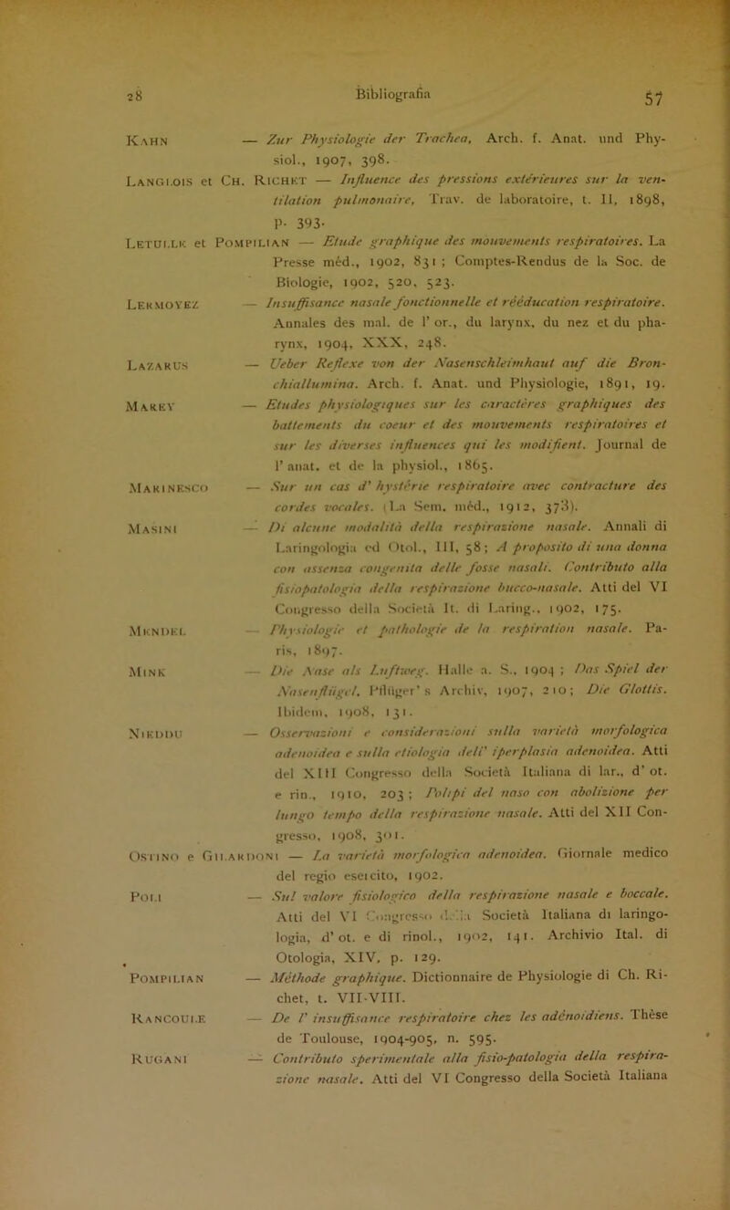 Kahn — Zur Physiologie der Trachea, Arch. f. Anat. und Phy- siol., 1907, 398. LanGI.ois et Ch. Richkt — Injluence des pressions extérieures sur la ven- tilalion puhnonaire, Trav. de laboratoire, t. 11. i8g8, 1>- 393- Letuixic et PoMPiLlAN — Elude graphique des inouvemenis respiratoires. La Lek MOVE'/. Presse méd., 1902, 831; Coinptes-Rendus de la Soc. de Biologie, 1902, 520. 323. — Insuffisance nasale fonctiounelle et rééducation respiratoire. Annales des mal. de 1’ or., du larynx, du nez et du pha- rynx, 1904, XXX, 248. Lazaru.s — Ueber Reflexe von der Nasenschleimhaut auf die Bron- chiallumina. Arch. f. Anat. und Physiologie, 1891, 19. Marey — Etudes phvsiologtques sur les caractères graphiques des battements du coeur et des mouvements respiratoires et sur les diverses influences qui les modi fieni. Journal de 1’anat. et de la physiol., 1865. .MaK INESCO — Sur un cas d' hvstérie respiratoire avec contracture des cordes vocale!. (La Sem, ni6d., 1912, 3713). Masini —1 Di alcune modalità della respirazione nasale. Annali di I.aringologia ed ()tol.. Ili, 58; A proposito di una donna con assenza congenita delle fosse nasali. Contributo alla fisiopatologia delta respirazione bticco-nasale. Atti del VI Congresso della Società It. <li Lariiig.. 1902, 175. MICNDKI. — /Vivsiologie et palhologie de la respira!ioti nasale. Pa- ris, 181/7. Mine — Die Aase als l.uftweg. Halle a. S.. 1904 ; Dos Spiel der XasrnfUigel. l'Iliiger's Archiv, 1907, 2 io; Die Gloitis. Ibidem. 1908, 131. XlKDDU — Osservazioni e considerazioni sulla varietà morfologica adeuoidea e sulla eliologia deli' iperplasia adenoidea. Atti del XIII Congresso della Società Italiana di lar., d’ot. e rio., 1910, 203; Polipi de! naso con abolizione per lungo tempo della respirazione nasale. Atti del XII Con- gresso, 1908, 301. OsilNo e Gu ardoni — La varietà worftdogiea adeuoidea. Giornale medico Poi.l del regio esci cito, 1902. — Su! valore fisiologico della respirazione nasale e boccale. Atti del VI Congiesso d.lla Società Italhtna di laringo- logia, d’ot. e di rinol., 1902, 14!. Archivio Ital. di POMPII.IAN Otologia, XIV, p. 129. — Méthode graphique. Dictionnaire de Physiologie di Ch. Ri- R A NCQUI.E chet, t. Vir-VIIl. — De V insuffisance respiratoire chez les adénoidiens. Ihèse Rugani de Toulouse, 1904-905, n. 595. — Contributo sperimentale alla fisio-patologia della respira- zione nasale. Atti del VI Congresso della Società Italiana