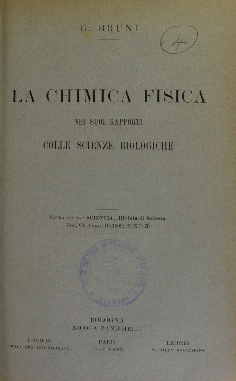 G. BRUNI ( LA CHIMICA FISICA NEI SUOI RAPPORTI <'(IU;K SCIENZE BIOI.OUICIIE Estua iT'u uà SCIENTIA,, l{ivista <li Scienz.ti Voi,. VI. Anno III (1909). X.XI - 3 iU)L( )(}XA XK'OLA ZANICHELLI LKIEZIU Wll.lIKUM l■;^<iI••,I,MA^•N LmNDon AVIU.IAMS and NOKOAIl-, LAKIS l'KU.X AI.CAN