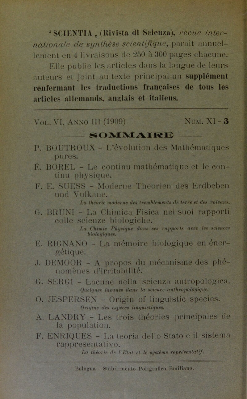 “ SCll'jNTlA „ (Rivista <li Scion/ia), reinte i/iler- ncUionale de sjjfKhèse scienUfìqae, parait aunuel- leiiienL cn 4 livraisoiis (Ih ‘250 à 300 pages ('liacune. Elle juiblie Ics articles daiis la laiigiie de leurs auleurs et joiiil au texte priiicipal un suppléinciit reiifeniiant ics tradueti<nis IVaiicaises de toiis les articles alleiiiaiids. aii:;Iais et italieiis. VOL. VI, anno III (1909) Nl'M. XI - 3 S^OJVXJVXAIKl^ P. HOn'I'ROIIX - L5'voliliiou (Ics Matlu'MiiatiqiK'.s piires. É. BOKl'^L - Le eonlinu inatluMmitique et. le con- timi [)liysi(pie. I''. E. SIIlvSS - Mnd('riu! 'I heorien des Krdbeben iind Viilkaiu'. Ij(I thi'orie moderiK' ilex Iremblemeiitn de terre et dea volvaiiK. G. BRLXI - La ridmica Fisica nei suoi rappoi’li colle sci(mze bi(>logicli(\ Ij(i t'Iiimie l‘hìiMÌijiie dniix xes rapportx aree lex Hcìeiiees hioloijiiniex. K. RKIXAXO - La nn^inoire biologique eni^mei- gétiqiie. ,1. DKMOOR - A jii-opos dn im'canisine des pbi'- noinèiU‘S d’irritabilité. G. SERGI - Laicnne nella .scienza antropologica. <,>iielqiiex ìacuuex dfiiix la svieiice authrojudoqàjue. O. .lESPl-'RSEX - Origin of lingnistic specios. tfrii/iiie des expèces liiìfiiiiftiqtieH. A. LAXDRY - Les trois tlu^'Oiaes piàncipales de la poiìLilation. F. EXRIQI'ES - La teoria dello Slato e il sistema rai)|)resentativo. La théorie de ì' L'tat et le xjixtème repr(’xeiitat{f. aol(>>;iiii - .Stabilimento l’oligratieo Emiliano,