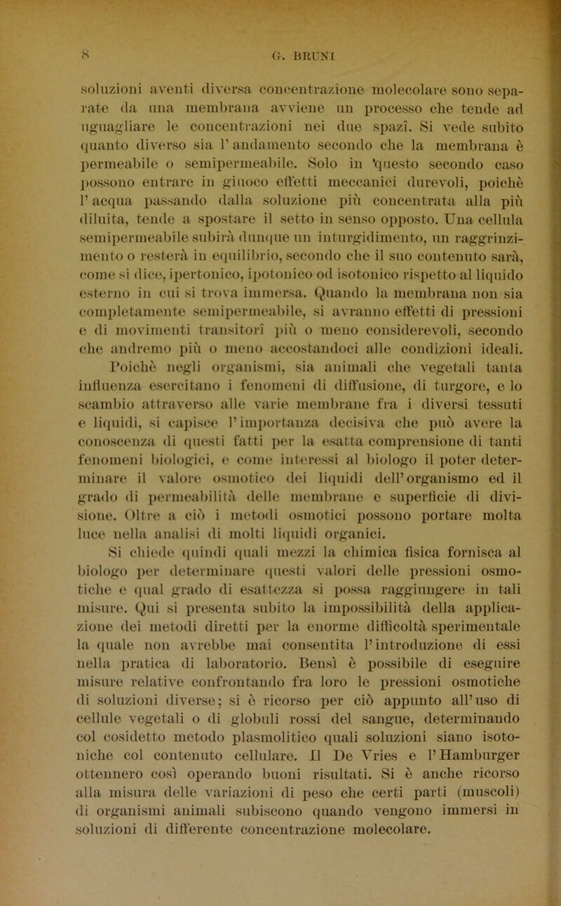 soluzioni aventi diversa concentrazione molecolare sono sepa- i-ate (la una membrana avviene un processo che tende ad uguagliare le concentrazioni nei due spazi. Si vede subito (pianto diverso sia V andamento secondo che la membrana è permeabile o semipermeabile. Solo in 'questo secondo caso l)Ossono entrare in giuoco efletti meccanici durevoli, poiché l’acqua passando dalla soluzione più concentrata alla più diluita, tende a spostare il setto in senso opposto. Una cellula semipermeabile subirà dumpie un inturgidimento, un raggrinzi- mento o resterà in e(piilibrio, .secondo che il suo contenuto sarà, come si dice, ipertonieo, ipotonico od isotonico rispetto al liquido esterno in cui si trova immersa. Quando la membrana non sia completamente .semipermeabile, si avranno effetti di iiressioni e di movimenti transitori più o meno considerevoli, .secondo che andremo più o meno accostandoci alle condizioni ideali. Toichè negli organismi, sia animali che vegetali tanta influenza e.sercitano i fenomeni di diffusione, di turgore, e lo .scambio attraverso alle varie membrane fra i diversi tessuti e li(piidi, si capi.sce 1’imi)ortanza decisiva che può avere la cono.scenza di (piesti fatti per la esatta comi)rensione di tanti fenomeni biologici, e come interessi al biologo il poter deter- minare il valore osmotico dei li<piidi dell’organismo ed il grado di j)ermeabilità delle membrane e superficie di divi- sione. Oltre a ciò i metodi osmotici possono portare molta luce nella analisi di molti licpiidi organici. Si chiede <pundi quali mezzi la chimica fi.sica forni.sca al biologo per determinare (piesti valori delle pre.ssioni osmo- tiche e (piai grado di esattezza si po.ssa raggiungere in tali misure. Qui si presenta subito la impo.s.sibilità della applica- zione dei metodi diretti per la enorme difficoltà .sperimentale la (piale non avrebbe mai con.sentita l’introduzione di essi nella pratica di laboratorio. Ben.sì è possibile di eseguire misure relative confrontando fra loro le pre.ssioni osmotiche di soluzioni diverse; .si ò ricor.so per ciò appunto all’u.so di cellule vegetali o di globuli ro.ssi del .sangue, determinando col cosidetto metodo plasmolitico quali soluzioni siano isoto- niche col contenuto cellulare. Il De Vries e l’Hamburger ottennero così operando buoni risultati. Si è anche ricorso alla misura delle variazioni di pe.so che certi parti (muscoli) di organismi animali subiscono quando vengono immersi in .soluzioni di differente concentrazione molecolare.