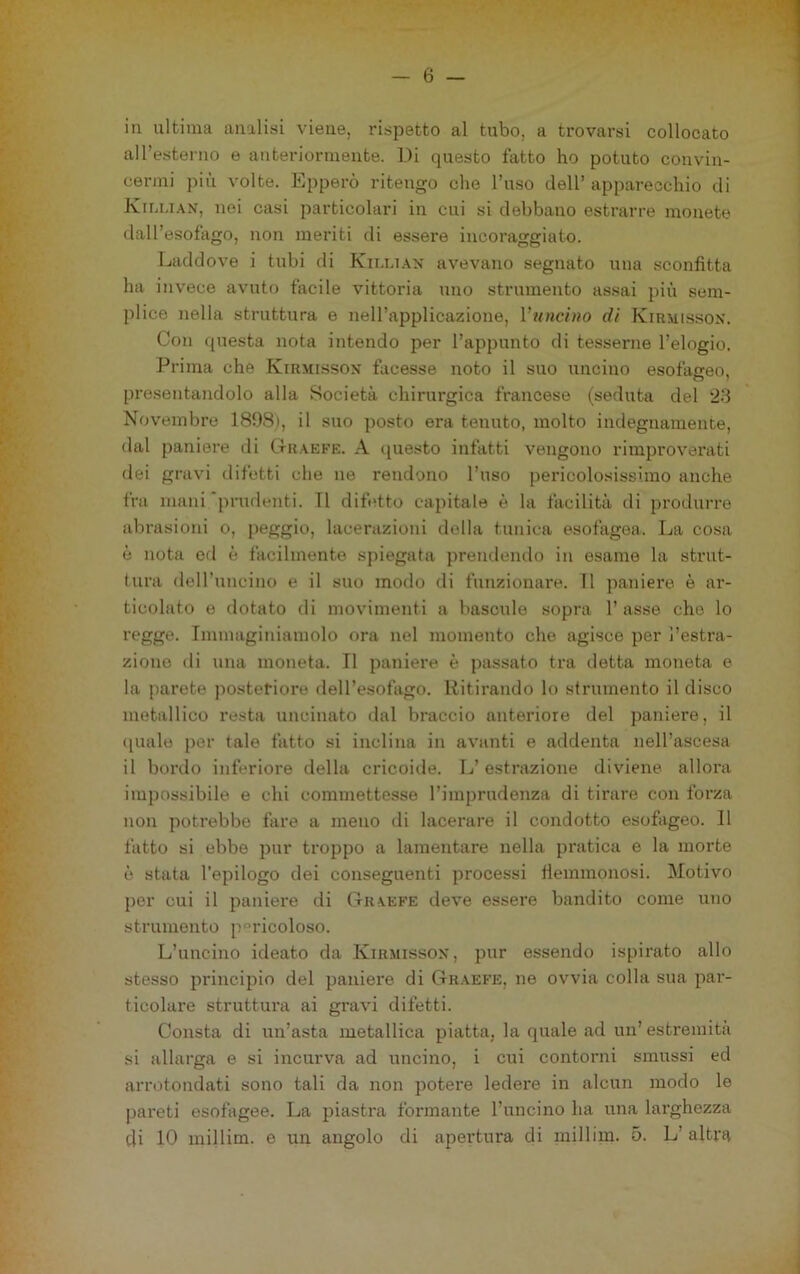 in ultima analisi viene, rispetto al tubo, a trovarsi collocato alTesterno e anteriormente. Di questo fatto ho potuto convin- cermi più volte. Epperò ritengo che l’uso dell’ apparecchio di Kiu.i.\n, nei casi particolari in cui si debbano estrarre monete dall’esofago, non meriti di essere incoraggiato. Laddove i tubi di Kii.uax avevano segnato una sconfitta ha invece avuto facile vittoria uno strumento assai più sem- plice nella struttura e nell’applicazione, l’uncino di Kirmissox. Con questa nota intendo per l’appunto di tesserne l’elogio. Prima che Kirmissox facesse noto il suo uncino esofageo, presentandolo alla Società chirurgica francese (seduta del 23 Novembre 1898), il suo posto era tenuto, molto indegnamente, dal paniere di Ctraefe. A (piesto infatti vengono rimproverati dei gravi difetti che ne rendono l’uso pericolosissimo anche fra mani'prudenti. TI difetto capitale è la facilità di produrre abrasioni o, peggio, lacerazioni della tunica esofagea. Ija cosa è nota od è facilmente spiegata prendendo in esame la strnt- lura dell’uncino e il suo modo di fimzionare. Il ])aniere è ar- ticolato e dotato di movimenti a bascule sopra 1’ asse che lo regge. Immagiiuamolo ora nel momento che agisce per l’estra- zione di una moneta. Il paniere è passato tra detta moneta e la parete postetiore deH’esofago. Ritirando lo strumento il disco metallico resta uncinato dal braccio anteriore del paniere, il (piale per tale fatto si inclina in avanti e addenta nell’ascesa il bordo inferiore della cricoide. Tj’estrazione diviene, allora impossibile e chi commettesse l’imprudenza di tirare con forza non potrebbe fare a meno di lacerare il condotto esofageo. 11 fatto si ebbe pur troppo a lamentare nella pratica e la morte è stata l'epilogo dei conseguenti processi flemmonosi. Motivo per cui il paniere di Graefe deve essere bandito come uno strumento p°ricoloso. L’uncino ideato da Ivihmissox, pur essendo ispirato allo stesso principio del paniere di Graefe, ne ovvia colla sua par- ticolare struttura ai gravi difetti. Consta di un’asta metallica piatta, la quale ad un’ estremità si allarga e si incurva ad uncino, i cui contorni smussi ed arrotondati sono tali da non potere ledere in alcun modo le pareti esofagee. La jiiastra formante l’uncino ha una larghezza