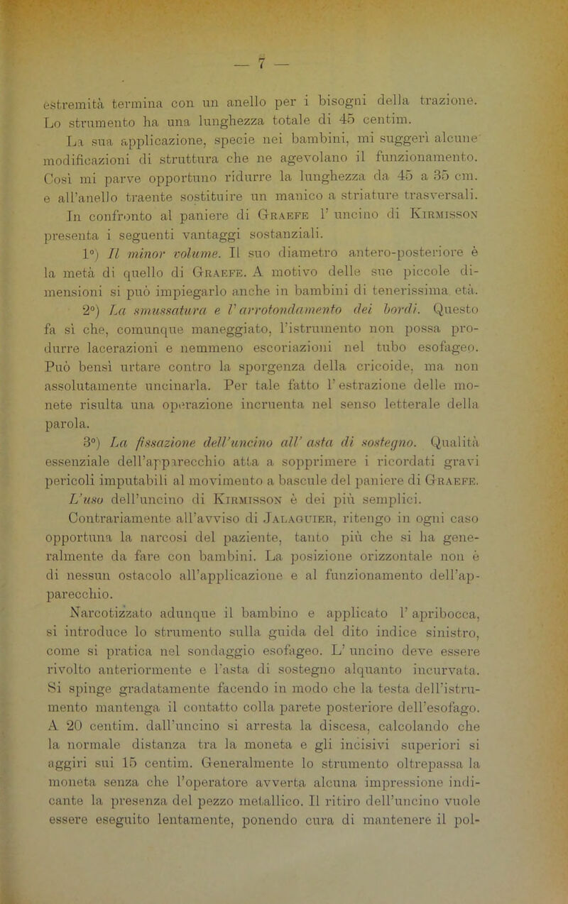 o — 7 — estremità termina con un anello per i bisogni della trazione. Lo strumento ha una lunghezza totale di 45 centim. La sua applicazione, specie nei bambini, mi suggerì alcune' modificazioni di struttura che ne agevolano il funzionamento. Così mi parve opportuno ridurre la lunghezza da 45 a 35 cui. e all’anello traente sostituire un manico a striature trasversali. In confronto al paniei’e di Graefe 1’ uncino di Kirmisson presenta i seguenti vantaggi sostanziali. 1°) Il minor volume. Il suo diametro antero-posteriore è la metà di quello di Graefe. A motivo delle sue piccole di- mensioni si può impiegarlo anche in bambini di tenerissima età. 2°) La amunsatura e V arrotondamento del bordi. Questo fa sì che, comunque maneggiato, ristruinento non possa pro- durre lacerazioni e nemmeno escoriazioni nel tubo esofageo. Può bensì urtare contro la sporgenza della cricoide, ma non assolutamente uncinarla. Per tale fatto l’estrazione delle mo- nete risulta una operazione incruenta nel senso letterale della parola. 3®) La pstazione dell’uncino all’ anta di sostefjno. Qualità essenziale deH’apparecchio atta a sopprimere i ricordati gravi pericoli imputabili al movimento a bascule del paniere di Graefe. L’u,w dell’uncino di Kirmisson è dei più semplici. Contrariamente all’avviso di .Jalaguier, ritengo in ogni caso opportuna la narcosi del paziente, tanto più che si ha gene- ralmente da fare con bambini. La posizione orizzontale non è di nessun ostacolo all’applicazione e al funzionamento dell’aji- parecchio. Narcotizzato adunque il bambino e applicato 1’ apribocca, si introduce lo strumento sulla guida del dito indice sinistro, come si pratica nel sondaggio esofageo. L’ uncino deve e.ssere rivolto anteriormente e l’asta di sostegno alquanto incurvata. Si spinge gradatamente facendo in modo che la testa dell’istru- mento mantenga il contatto colla parete posteriore dell’esofago. A 20 centim. dall’uncino si arresta la discesa, calcolando che la normale distanza tra la moneta e gli incisivi superiori si aggiri sui 15 centim. Generalmente lo strumento oltrepas.sa la moneta senza che l’operatore avverta alcuna impressione inrli- cante la presenza del pezzo metallico. Il ritiro dell’uncino vuole essere eseguito lentamente, ponendo ciu’a di mantenere il poi-