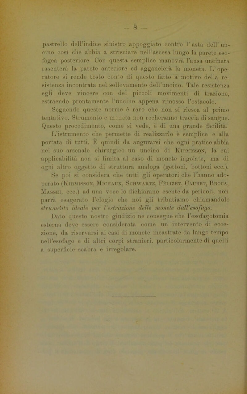 pastrello dell’indice sinistro appoggiato contro 1’ asta dell’ un- cino cosi che abbia a strisciare neU’ascesa lungo la parete eso- fagea posteriore. Con questa semplice manovra l’ansa uncinata rasenterà la parete anteriore ed aggancierà la moneta. L’ ope- ratore si rende tosto con o di questo fatto a motivo della re- sistenza incontrata nel sollevamento dell’uncino. Tale resistenza egli deve vincere con dei piccoli movimenti di trazione, estraendo prontamente l’uncino appena rimosso l’ostacolo. Seguendo queste norme è raro che non si riesca al primo tentativo. Strumento c minota non recheranno traccia di .sangue. Questo procedimento, come si vede, è di una grande facilità. L’istrumento che permette di realizzarlo è semplice e alla portata di tutti. E <iuindi da augurarsi che ogni pratico abbia nel suo arsenale chirurgico un uncino di Kihmtssox, la cui aj)plicabilità non si limita al caso di monete ingoiate, ma di ogni altro oggetto di struttura analoga (gettoni, bottoni ecc.). Se poi si considera che tutti gli operatori che riiaiino ado- perato (IviRMissoN, MicHArx, ScH\v.\RTz, P’huzkt, Cai’rkt, Broca, Masski, ecc.) ad una voce lo dichiarano esente da pericoli, non parrà esagerato l’elogio che noi gli tributiamo chiamandolo sfraiiie'ììfo ideale per l’estrazione delle monete daìVesofago. Dato ijuesto nostro giudizio ne consegue che l’esofagotomia esterna deve essere considerata come un intervento di ecce- zione, da riservarsi ai casi di monete incastrate da lungo tempo nelTesofago e di altri corpi stranieri, particolarmente di quelli a su[)erfìcie scabra e irregolare.