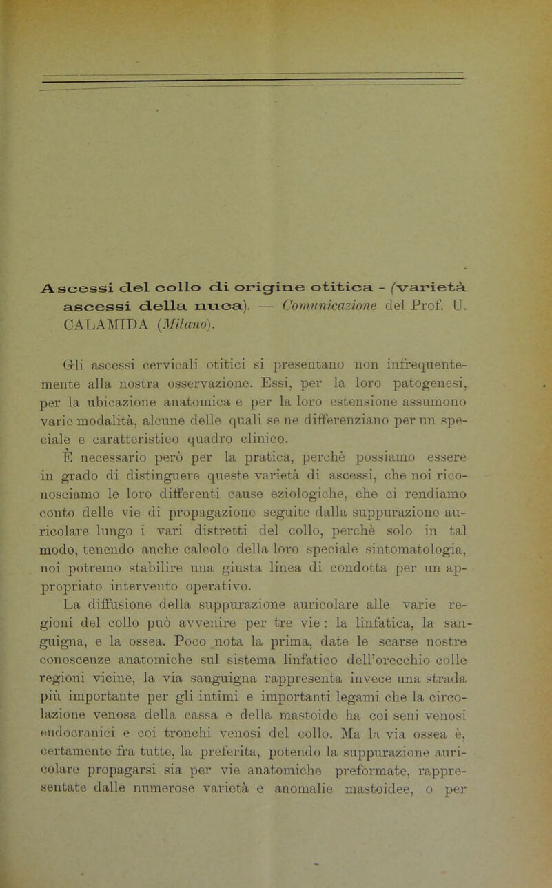 Ascessi del collo di origine otitica. - ('varietà ascessi della nuca). — Comunicazione del Prof. U. CALAMIDA {Milano). (Ili ascessi cervicali otitici si j)reseiitatio non infrequente- mente alla nostra osservazione. Essi, per la loro patogenesi, per la ubicazione anatomica e per la loro estensione assumono varie modalità, alcune delle quali se ne difterenziano per un spe- ciale e caratteristico quadro clinico. E necessario però per la pratica, perchè possiamo essere in grado di distinguere queste varietà di ascessi, che noi rico- nosciamo le loro differenti cause eziologiche, che ci rendiamo conto delle vie di propagazione seguite dalla suppurazione au- ricolare lungo i vari distretti del collo, perchè solo in tal modo, tenendo anche calcolo della loro speciale sintomatologia, noi potremo stabilire una giusta linea di condotta per un ap- propriato intervento operativo. La diffusione della .suppurazione auricolare alle varie re- gioni del collo può avvenire per tre vie : la linfatica, la san- guigna, e la ossea. Poco nota la prima, date le scarse nostre conoscenze anatomiche sul sistema linfatico dell’orecchio colle regioni vicine, la via sanguigna rappresenta invece una strada più importante per gli intimi e importanti legami che la circo- lazione venosa della ca.ssa e della mastoide ha coi seni venosi endocranici e coi tronchi venosi del collo. Ma la via ossea è, certamente fra tutte, la preferita, potendo la suppurazione auri- colare propagarsi sia per vie anatomiche preformate, rappre- sentate dalle numerose varietà e anomalie mastoidee, o per