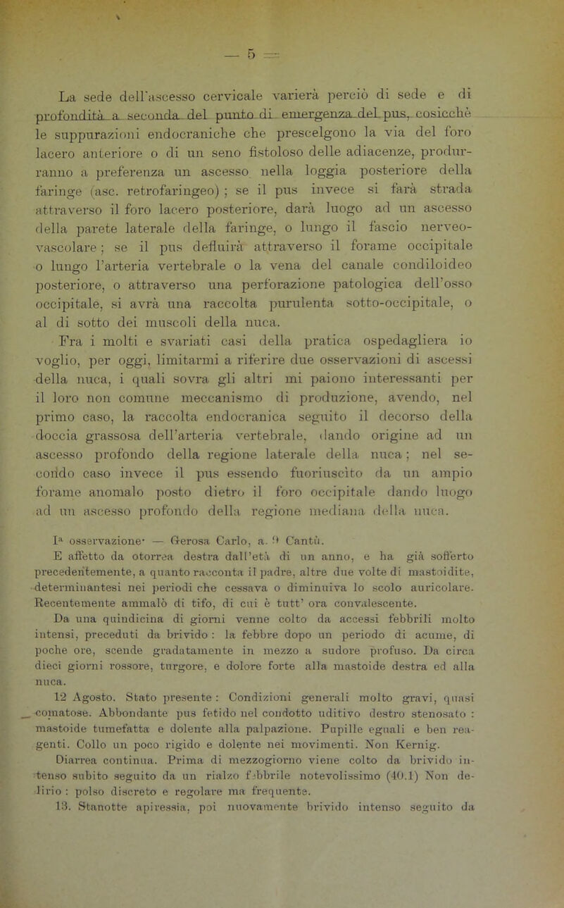 La «ede delFciscesso cervicale varierà perciò di sede e di profondità^a. seconda-del punto, di. emergenza-deLpua^ cosicché le sujjpurazioni endocraniche che prescelgono la via del foro lacero anteriore o di un seno fistoloso delle adiacenze, produr- ranno a preferenza un ascesso nella loggia posteriore della faringe iasc. retrofaringeo) ; se il pus invece si farà strada attraverso il foro lacero posteriore, darà luogo ad un ascesso (Iella parete laterale della faringe, o lungo il fascio nerveo- vascolare ; se il pus defluirà attraverso il forame occipitale 0 lungo l’arteria vertebrale o la vena del canale condiloideo posteriore, o attraverso una perforazione patologica dell’osso occipitale, si avrà una raccolta purulenta sotto-occipitale, o al di sotto dei muscoli della nuca. Fra i molti e svariati casi della pratica ospedagliera io voglio, per oggi, limitarmi a riferire due osservazioni di ascessi della nuca, i quali sovra gli altri mi paiono interessanti per il loro non comune meccanismo di produzione, avendo, nel primo caso, la raccolta endocranica seguito il decorso della doccia grassosa dell’arteria v^ertebrale, dando origine ad un ascesso profondo della regione laterale della nuca ; nel se- condo caso invece il pus essendo fuoriuscito da un ampio forame anomalo posto dietro il foro occipitale dando luogo ad un ascesso profondo della regione mediana d(dla nuca. osservazione* — G-erosa Carlo, a. !• Cantò. E affetto da otorrea destra dall’età di un anno, e ha già sofferto precedentemente, a quanto racconta il padre, altre due volte di mastoidite, determinantesi nei pei-iodi che cessava o diminuiva lo scolo auricolare. Recentemente ammalò di tifo, di cui è tutt’ ora convalescente. Da una quindicina di giorni venne colto da accessi febbrili molto intensi, preceduti da brivido : la febbre dopo un periodo di acume, di poche ore, scende gradatamente in mezzo a sudoi’e profuso. Da circa dieci giorni rossore, turgore, e dolore forte alla mastoide destra ed alla nuca. 12 Agosto. Stato ])resente : Condizioni generali molto gravi, quasi _ comatose. Abbondante pus fetido nel condotto uditivo destro stenosato : mastoide tumefatta e dolente alla palpazione. Pupille eguali e ben rea- genti. Collo un poco rigido e dolente nei movimenti. Non Kernig. Diarrea continua. Prima di mezzogiorno viene colto da brivido in- tenso subito seguito da un rialzo fibbrile notevolissimo (dO.l) Non de- lirio : polso discreto e regolare ma frequente. 13. Stanotte apiressia, poi nuovamente lirivido intenso seguito da
