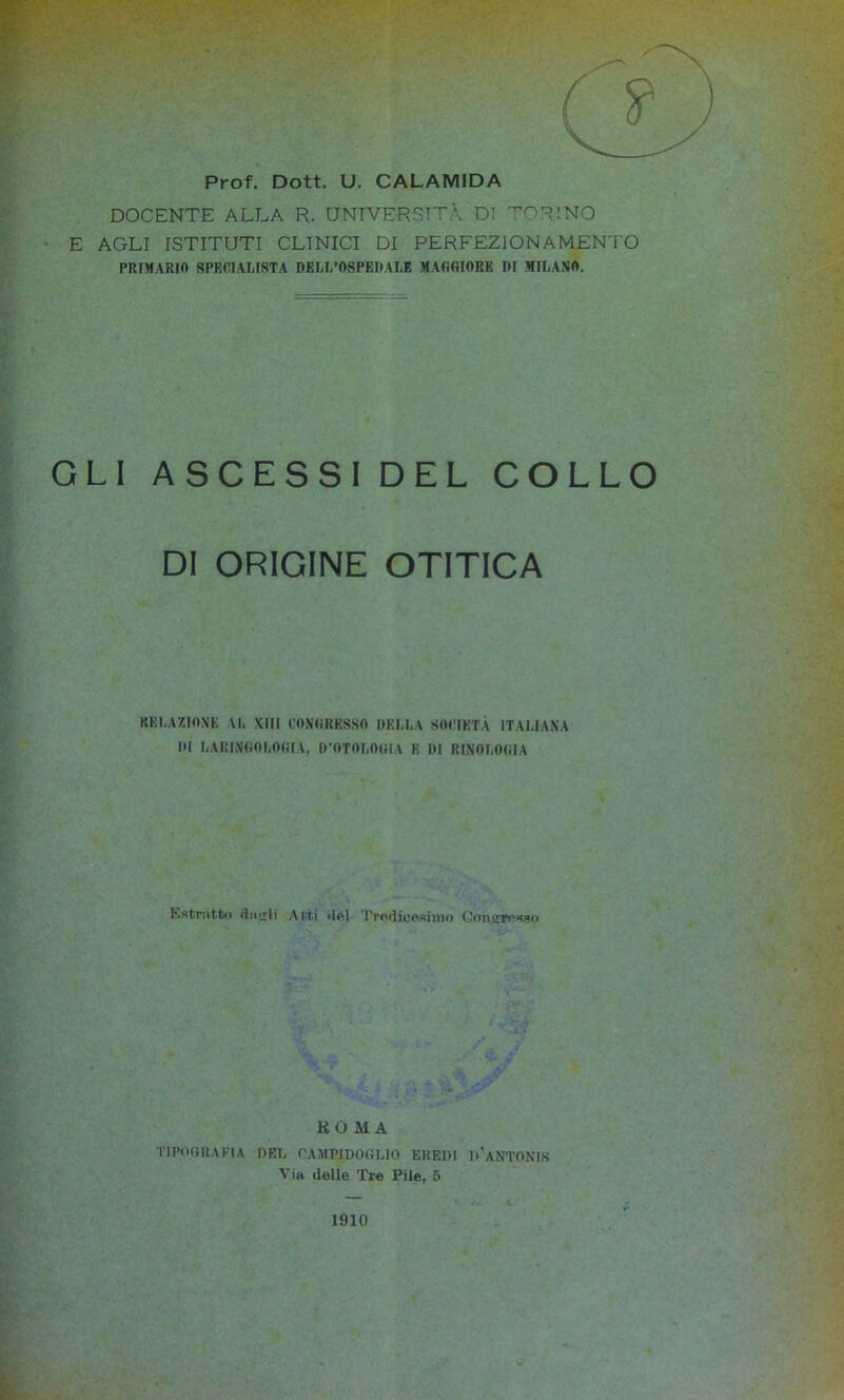 Prof. Dott. U. CALAMIDA DOCENTE ALLA R. UNIVERSITÀ DI 'T’ORINO E AGLI ISTITUTI CLINICI DI PERFEZIONAMENTO PRIMARIO SPECIALISTA DELL’OSPEDALE MAGGIORE DI MILANO. GLI ASCESSI DEL COLLO DI ORIGINE OTITICA RELAZIONE VI. XIII CONGRESSO DELLA SOCIETÀ ITALIANA DI LAI’INGOLOOIÀ, D’OTOLOGIA E DI SINOLOGIA Kstmtt.> :i.jjIi Atti .lei Tredicesimo (-oìi^rc^Ho KOMA TIPOGRAFIA PEI, CAMPIDOGLIO EREDI D’aNTONIS Via delie Tre Pile, 5 1910