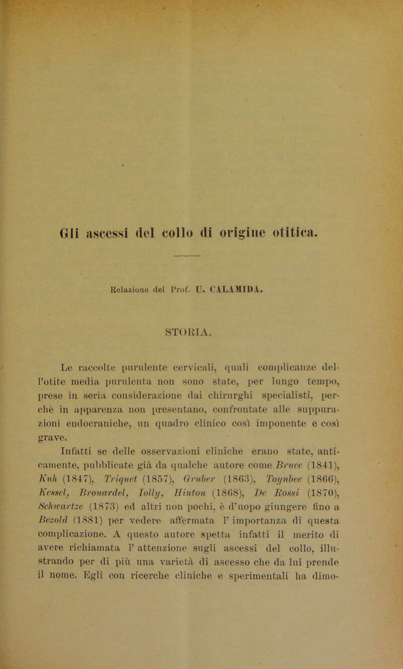 Gli ascessi del collo di origine otitica. Relazione del Prof. U. CÌL1MIDA. STORIA. Le raccolte purulente cervicali, quali complicanze del- l’otite media purulenta non sono state, per lungo tempo, prese in seria considerazione dai chirurghi specialisti, per- chè in apparenza non presentano, confrontate alle suppura- zioni endocraniche, un quadro clinico cosi imponente e cosi grave. Intatti se delle osservazioni cliniche erano state, anti- camente, pubblicate già da qualche autore come Bmce (1811), Kith (1847), Triquet (1857), Gruber (1863), Toynbee (1866), Kossei, Brouardel, Iolly, Hinton (1868), De Rossi (1870), Sclncartze (1873) ed altri non pochi, è d'uopo giungere tino a BezoM (1881) per vedere affermata F importanza di questa complicazione. A questo autore spetta infatti il merito di avere richiamata F attenzione sugli ascessi del collo, illu- strando por di più una varietà di ascesso che da lui prende il nomo. Egli con ricerche cliniche e sperimentali ha dimo-