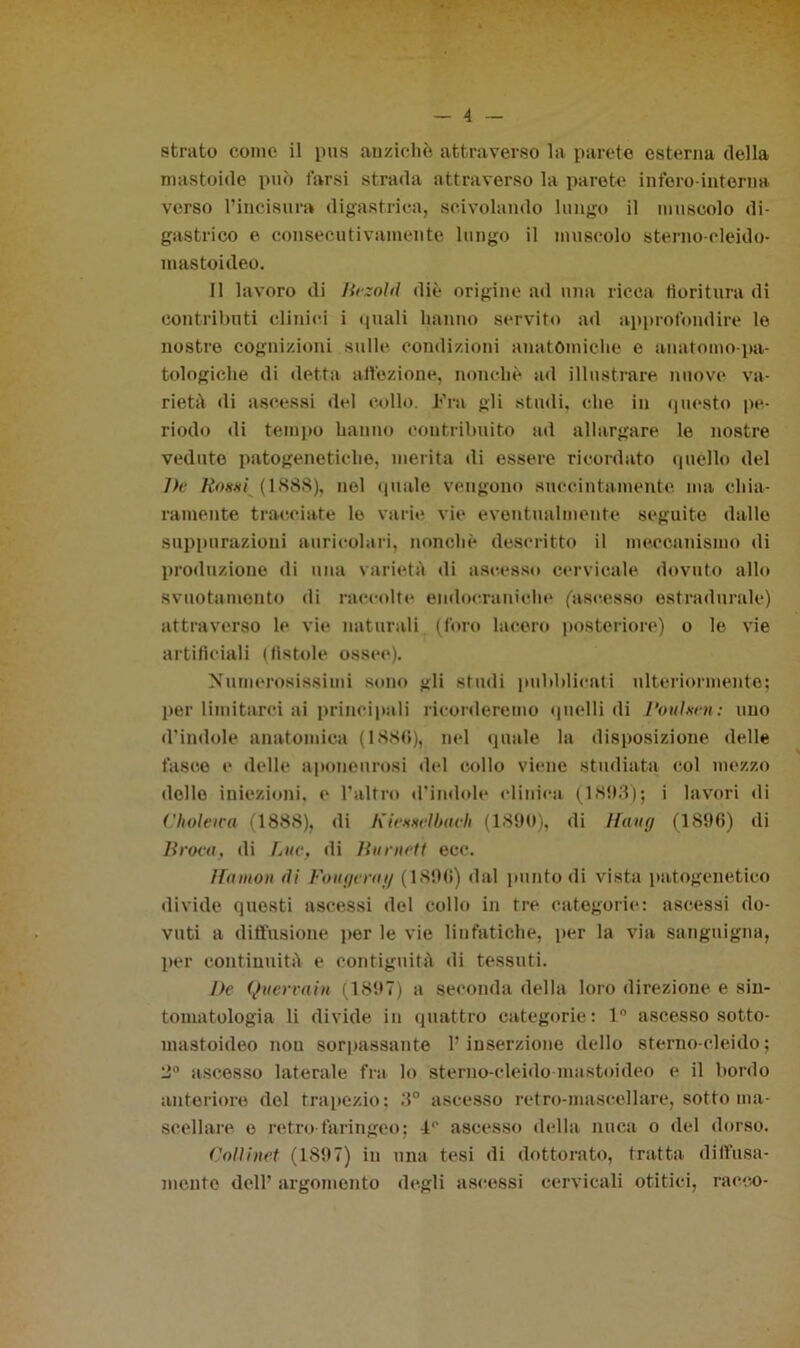 — 4 strato come il pus anziché attraverso la parete esterna della nmstoide può l'arsi strada attraverso la parete infero-interna verso l’incisura digastrica, scivolando lungo il muscolo di- gastrico e consecutivamente lungo il muscolo sterno-cleido- mastoideo. 11 lavoro di Iirzold diè origine ad una ricca fioritura di contributi clinici i quali hanno servito ad approfondire le nostre cognizioni sulle condizioni anatomiche e auatomo-pa- tologiche di detta affezione, nonché ad illustrare nuove va- rieté «li ascessi del collo. Fra gli studi, che in questo pe- riodo di tempo hanno contribuito ad allargare le nostre veduto patogenetiche, merita di essere ricordato quello del J)e Roxxi (1.888), nel quale vengono succintamente ma chia- ramente tracciate le varie vie eventualmente seguite dalle suppurazioni auricolari, nonché descritto il meccanismo di produzione di una varietà di ascesso cervicale dovuto allo svuotamento di raccolte endocraniche (ascesso estradtirale) attraverso le vie naturali (foro lacero posteriore) o le vie artificiali (fistole ossee). Numerosissimi sono gli studi pubblicati ulteriormente; per limitarci ai principali ricorderemo quelli di Poulxen: uno d’indole anatomica (1886), nel «jitale la disposizione delle fasce e delle aponeurosi del collo viene studiata col mezzo dello iniezioni, e l’altro d'indole clinica (1863); i lavori di Choteica (1888), di Kiexxelbacii (1890), di Hitug (1896) di Il rovo, di Lue, di Burnett ecc. il mi/oh ili Fougcrng (1896) dal punto di vista patogenetico divide questi ascessi del collo in tre categorie: ascessi do- vuti a diffusione por le vie linfatiche, per la via sanguigna, per continuità e contiguità di tessuti. I)e Qtiervain (1897) a seconda della loro direzione e sin- tomatologia li divide in quattro categorie: 1° ascesso sotto- mastoideo nou sorpassante l’inserzione dello sterno-cleido; 2° ascesso laterale fra lo sterno-cleido mastoideo e il bordo anteriore del trapezio; 3° ascesso retro-mascellare, sotto ma- scellare e retro faringeo; 1° ascesso della nuca o del dorso. Colìinet (1897) in una tesi di dottorato, tratta diffusa- mente dell’ argomento degli ascessi cervicali otiti ci, racco-