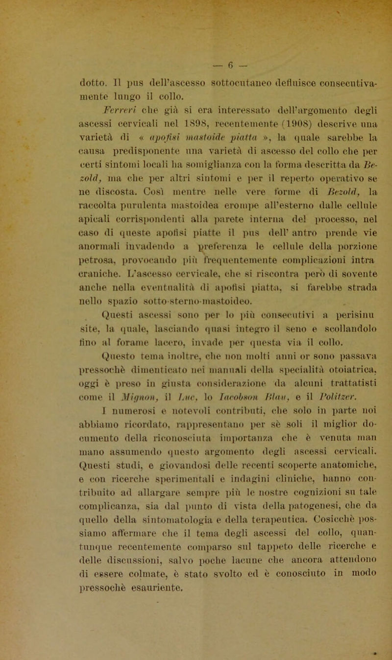 ciotto. 11 pus dell’ascesso sottocutaneo defluisce consecutiva- mente lungo il collo. Ferreri che già si era interessato dell’argomento degli ascessi cervicali nel 1898, recentemente (1908) descrive una varietà di « apofixi mattoide piatta », la quale sarebbe la causa predisponente una varietà di ascesso del collo che per certi sintomi locali ha somiglianza con la forma descritta da Be- zold, ma che per altri sintomi e per il reperto operativo se no discosta. Così mentre nelle vere torme di Bezold, la raccolta purulenta mastoidea erompe all’esterno dalle cellule apicali corrispondenti alla parete interna del processo, nel caso di queste apotisi piatte il pus dell’ antro prende vie anormali invadendo a preferenza le cellule della porzione petrosa, provocando più frequentemente complicazioni intra craniche. L’ascesso cervicale, che si riscontra però di sovente anche nella eventualità di apotisi piatta, si farebbe strada nello spazio sotto-sterno-mastoideo. Questi ascessi sono per lo più consecutivi a perisinu site, la quale, lasciando quasi integro il seno e scollandolo tino al forame lacero, invade per questa via il collo. Questo rema inoltre, che non molti anni or sono passava pressoché dimenticato nei manuali della specialità otoiatrica, oggi è proso in giusta considerazione da alcuni trattatisti come il Mignon, il Lue, lo Taeobxon Bina, e il Politzer. 1 numerosi e notevoli contributi, che solo in parte noi abbiamo ricordato, rappresentano per sé soli il miglior do- cumento della riconosciuta importanza che è venuta man mano assumendo questo argomento degli ascessi cervicali. Questi studi, e giovandosi delle recenti scoperte anatomiche, e con ricerche sperimentali e indagini cliniche, hanno con- tribuito ad allargare sempre più le nostro cognizioni su tale complicanza, sia dal punto di vista della patogenesi, che da quello della sintomatologia e della terapeutica. Cosicché pos- siamo affermare che il tema degli ascessi del collo, quan- tunque recentemente comparso sul tappeto delle ricerche e delle discussioni, salvo poche lacune che ancora attendono di essere colmate, è stato svolto ed è conosciuto in modo pressoché esauriente.