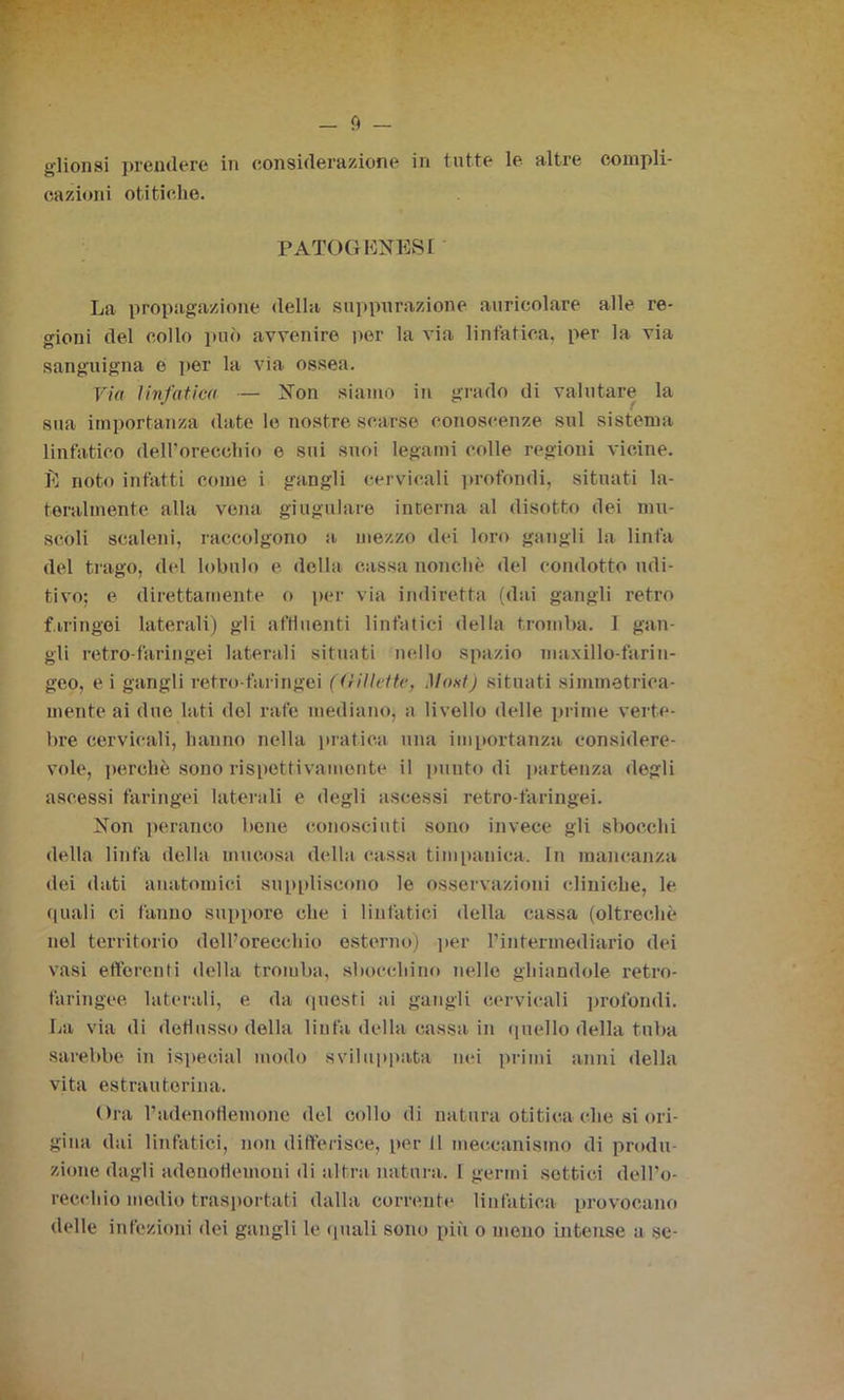 cazioni otitiohe. PATOGENESI La propagazione della suppurazione auricolare alle re- gioni del collo può avvenire per la via linfatica, per la via sanguigna e per la via ossea. Via linfatica — Non siamo in grado di valutare la sua importanza date le nostre scarse conoscenze sul sistema linfatico dell’orecchio e sui suoi legami colle regioni vicine. E noto infatti come i gangli cervicali profondi, situati la- teralmente alla vena giugulare interna al disotto dei mu- scoli scaleni, raccolgono a mezzo dei loro gangli la linfa del trago, del lobulo e della cassa nonché del condotto udi- tivo; e direttamente o per via indiretta (dai gangli retro faringei laterali) gli affluenti linfatici della tromba. I gan- gli retro-faringei laterali situati nello spazio maxillo-farin- geo, e i gangli retro-faringei (Gillette, Most) situati simmetrica- mente ai due lati del rate mediano, a livello delle prime verte- bre cervicali, hanno nella pratica una importanza considere- vole, perchè sono rispettivamente il punto di partenza degli ascessi faringei laterali e degli ascessi retro-faringei. Non peranco bone conosciuti sono invece gli sbocchi della linfa della mucosa della cassa timpanica. In mancanza dei dati anatomici suppliscono le osservazioni cliniche, le quali ci fanno stippore che i linfatici della cassa (oltreché nel territorio dell’orecchio esterno) per l’intermediario dei vasi efferenti della tromba, sbocchino nelle ghiandole retro- faringee laterali, e da questi ai gangli cervicali profondi. La via di deflusso della linfa della cassa in quello della tuba sarebbe in ispecial modo sviluppata nei primi anni della vita estrautorina. Ora l’adenoflemone del collo di natura otitica che si ori- gina dai linfatici, non differisce, per il meccanismo di produ- zione dagli adenotlemoui di altra natura. 1 germi settici dell’o- recchio medio trasportati dalla corrente linfatica provocano delle infezioni dei gangli le quali sono più o mono intense a se-