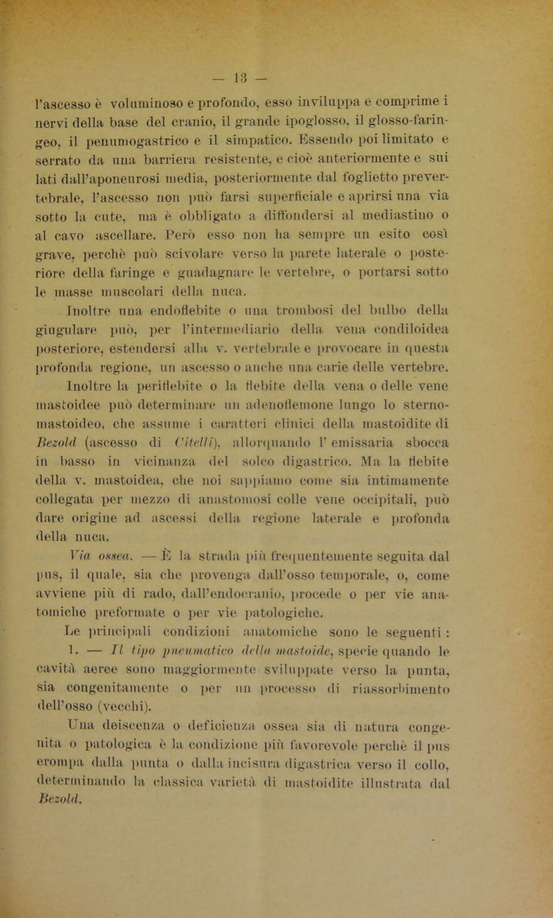 l’ascesso è voluminoso e profondo, esso inviluppa e comprime i nervi della base del cranio, il grande ipoglosso. il glosso-farin- geo, il penumogastrico e il simpatico. Essendo poi limitato e serrato da una barriera resistente, e cioè anteriormente e sui lati dall’aponeurosi media, posteriormente dal foglietto prever- tebrale, l’ascesso non può farsi superficiale e aprirsi una via sotto la cute, ma è obbligato a diffondersi al mediastino o al cavo ascellare. Però esso non ha sempre un esito cosi grave, perchè può scivolare verso la parete laterale o poste- riore della faringe e guadagnare le vertebre, o portarsi sotto le masse muscolari della nuca. Inoltre una endofiebite o una trombosi del bulbo della giugulare può, per l’intermediario della vena condiloidea posteriore, estendersi alla v. vertebrale e provocare in questa profonda regione, un ascesso o anche una carie delle vertebre. Inoltro la periHebite o la flebite della vena o delle vene mastoidee può determinare un adenoHemone lungo lo sterno- mastoideo, che assume i caratteri clinici della mastoidite di Bezold (ascesso di ('Urlìi), allorquando l’emissaria sbocca in basso in vicinanza del solco digastrico. Ma la debite della v. mastoidea, che noi sappiamo come sia intimamente collegata per mezzo di anastomosi colle vene occipitali, può dare origine ad ascessi della regione laterale e profonda della nuca. Via ossea. —È la strada più frequentemente seguita dal pus, il quale, sia che provenga dall’osso temporale, o, come avviene più di rado, dall’endoeranio, procede o per vie ana- tomiche preformate o per vie patologiche. Le principali condizioni anatomiche sono le seguenti : 1. — Il tipo pneumatico della mastoidc, specie quando le cavità aeree sono maggiormente sviluppate verso la punta, sia congenitamente o por un processo di riassorbimento dell’osso (vecchi). Una deiscenza o deficienza ossea sia di natura conge- nita o patologica è la condizione più favorevole perchè il pus erompa dalla punta o dalla incisimi digastrica verso il collo, determinando la classica varietà di mastoidite illustrata dal Bezold.