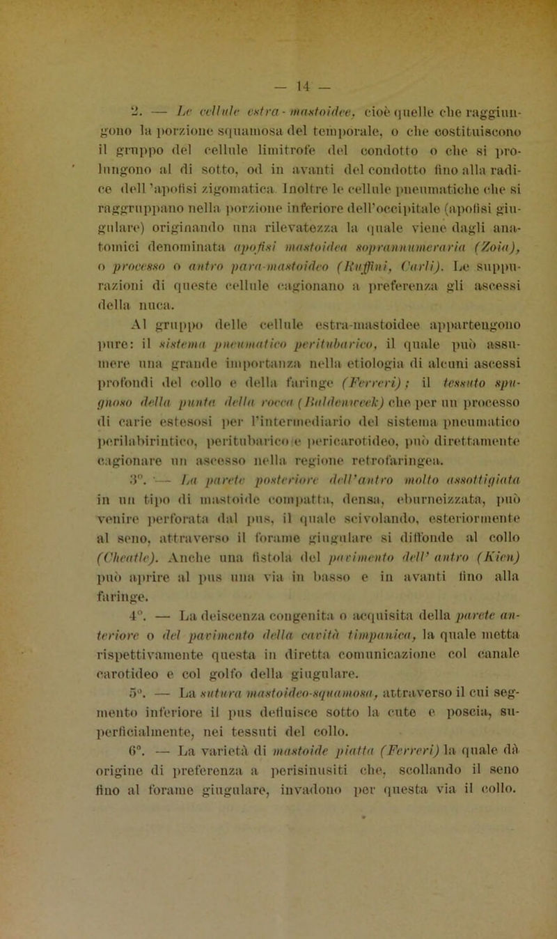 li. — Le cellule entra -1» auto idee, cioè (juelle olle raggiun- gono la porzione squamosa (lei temporale, o die costituiscono il gruppo del cellule limitrofe del condotto o che si pro- bi ngono al di sotto, od in avanti del condotto lino alla radi- ce dell ’apotìsi zigomatica Inoltre le cellule pneumatiche che si raggruppano nella porzione inferiore deH’occipitale (apolìsi giu- gulare) originando una rilevatezza la quale viene dagli ana- tomici denominata a poti ni manto idea soprannumeraria (Zoìa), o processo o antro para-mastoideo (Raffini, Carli). Le suppu- razioni di queste cellule cagionano a preferenza gli ascessi della nuca. Al gruppo delle cellule estra-mastoidee appartengono pure: il sistema pneumatico peritubarieo, il quale può assu- mere una grande importanza nella etiologia di alcuni ascessi profondi del collo e della faringe (Ferreri) ; il tessuto spu- gnoso dotta punta della rocca (Jiuldeniccek) che per un processo di carie estesosi per l’intermediario del sistema pneumatico perilabirintieo, peritubarieo e pericarotideo, può direttamente cagionare un ascesso nella regione retrofaringea. 3°. '— La parete posteriore dell’antro molto assoliipiata in un tipo di mastoide compatta, densa, eburnoizzata, può venire perforata dal pus, il quale scivolando, esteriormente al seno, attraverso il forame giugulare si diffondo al collo (Cheatlc). Anche una fistola del pavimento deli’ antro (Kien) può aprire al pus una via in basso e in avanti lino alla faringe. 4°. — La deiscenza congenita o acquisita della parete an- teriore o del pavimento della carità timpanica, la quale metta rispettivamente questa in diretta comunicazione col canale carotideo e col golfo della giugulare. 5°. — La sutura mastoìdeo-squamosa, attraverso il cui seg- mento inferiore il pus defluisco sotto la cute e poscia, su- perficialmente, nei tessuti del collo. (5°. — La varietà di mastoide piatta (Ferreri) la quale (là origine di preferenza a perisinusiti che, scollando il seno tino al forame giugulare, invadono [ter questa via il collo.