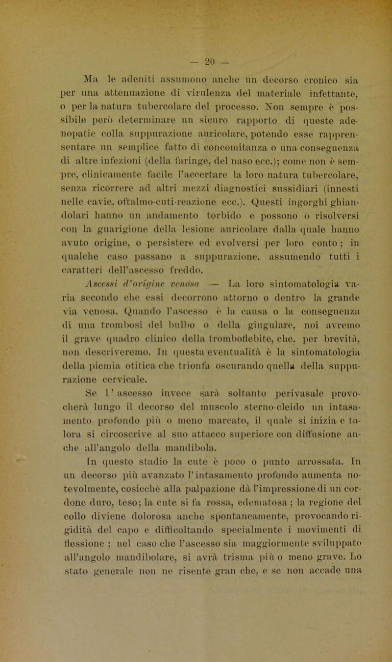 Ma le adoniti assumono anche un decorso cronico sia per una attenuazione di virulenza del materiale infettante, o per la natura tubercolare del processo. Non sempre è pos- sibile pori) determinare un sicuro rapporto di queste ade- nopatie colla suppurazione auricolare, potendo esse rappren- sentare un semplice fatto di concomitanza o una conseguenza di altre infezioni (della faringe, del naso eoe.); come non è sem- pre, clinicamente facile raccertare la loro natura tubercolare, senza ricorrere ad altri mezzi diagnostici sussidiari (innesti nelle cavie, oftalmo-cuti reazione eoe.). Questi ingorghi ghian- dolari hanno un andamento torbido e possono o risolversi con la guarigione della lesione auricolare dalla (piale hanno avuto origine, o persistere ed evolversi per loro conto ; in qualche caso passano a suppurazione, assumendo tutti i caratteri dell’ascesso freddo. Ascesxi fl’origine venosa — La loro sintomatologia va- ria secondo che essi decorrono attorno o dentro la grande via venosa. Quando rasoesso è la causa o la conseguenza di una trombosi del bulbo o della giugulare, noi avremo il grave (piatirò clinico della tromboflebite, che. per brevità, non descriveremo. In questa eventualità è la sintomatologia della piemia otitica che trionfa oscurando quella della suppu- razione cervicale. Se 1 ’ ascesso invece sarà soltanto perivasale provo- cherà lungo il decorso del muscolo sterno deido un intasa- mento profondo più o mono marcato, il quale si inizia e ta- lora si circoscrive al suo attacco superiore con diffusione an- che all’angolo della mandibola. In questo stadio la cute è poco o punto arrossata. In un decorso più avanzato l’intasamento profondo aumenta no- tevolmente, cosicché alla palpazione dà l’impressione di un cor- done duro, teso; la cute si fa rossa, edematosa ; la regione del collo diviene dolorosa anche spontaneamente, provocando ri- gidità del capo e difficoltando specialmente i movimenti di flessione : nel caso che l’ascesso sia maggiormente sviluppato all’angolo mandibolare, si avrà trisma più o meno grave. Lo stato generale non ne risente gran che, e se non accado una
