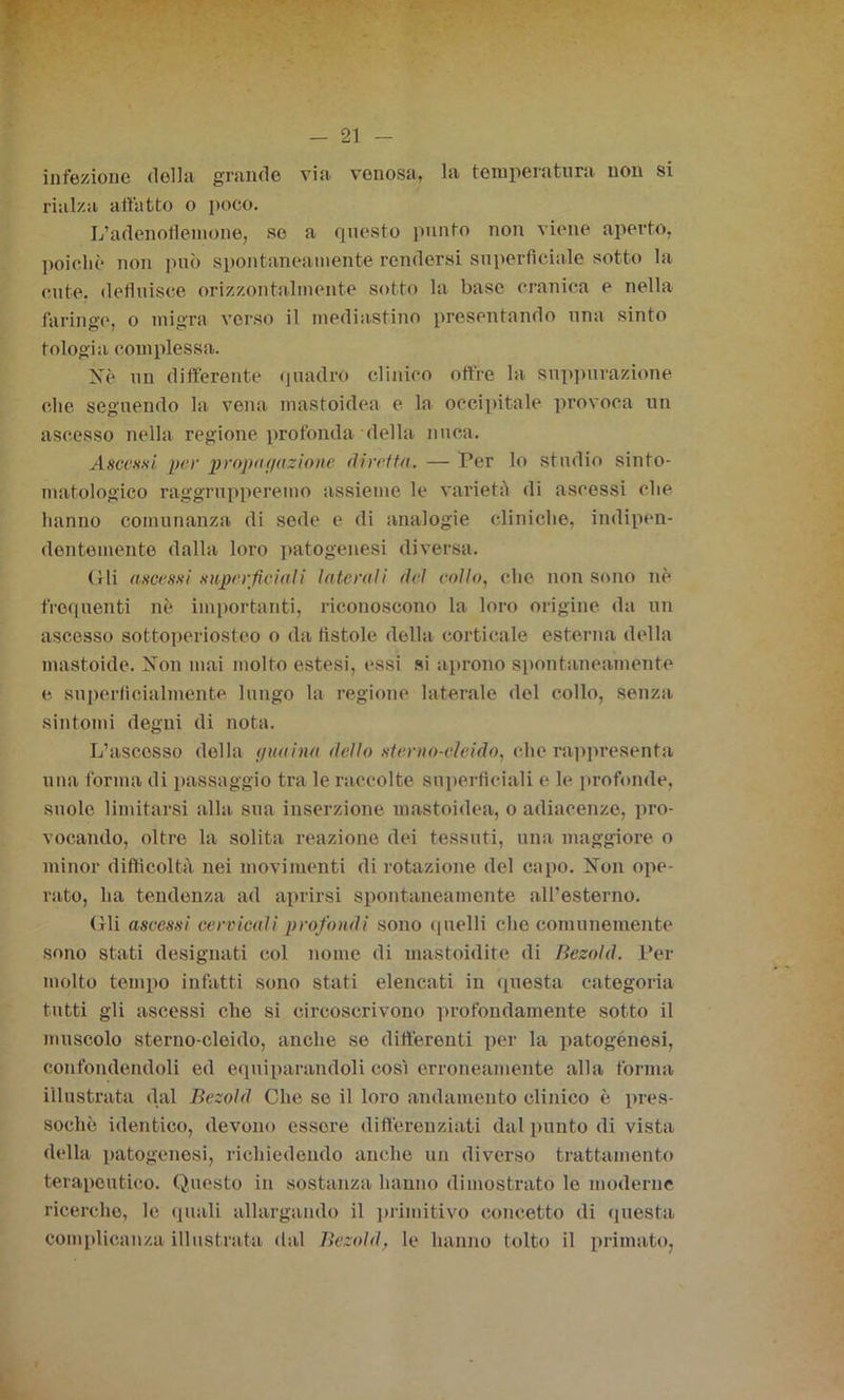 infezione della grande via venosa, la temperatura non si rialza allatto o poco. L’adenoflemone, se a questo punto non viene aperto, poiché non può spontaneamente rendersi superficiale sotto la cute, defluisce orizzontalmente sotto la base cranica e nella faringe, o migra verso il mediastino presentando una sinto tologia complessa. Nè un differente quadrò clinico offre la suppurazione che seguendo la vena mastoidea e la occipitale provoca un ascesso nella regione profonda della nuca. Ascessi per propagazione diretta. — Per lo studio sinto- matologico raggrupperemo assieme le varietà di ascessi che hanno comunanza di sede e di analogie cliniche, indipen- dentemente dalla loro patogenesi diversa. Gli ascessi superficiali laterali del collo, che non sono nè frequenti nè importanti, riconoscono la loro origine da un ascesso sottoperiosteo o da fistole della corticale esterna della mattoide. Non mai molto estesi, essi si aprono spontanea,mente e superficialmente lungo la regione laterale del collo, senza sintomi degni di nota. L’ascesso della (juaina dello sterno-cleido, che rappresenta una forma di passaggio tra le raccolte superficiali e le profonde, suole limitarsi alla sua inserzione mastoidea, o adiacenze, pro- vocando, oltre la solita reazione dei tessuti, una maggiore o minor difficoltà nei movimenti di rotazione del capo. Non ope- rato, ha tendenza ad aprirsi spontaneamente all’esterno. (ìli ascessi cervicali profondi sono quelli che comunemente sono stati designati col nome di mastoidite di Bezold. Per molto tempo infatti sono stati elencati in questa categoria tutti gii ascessi che si circoscrivono profondamente sotto il muscolo sterno-cleido, anche se differenti per la patogènesi, confondendoli ed equiparandoli così erroneamente alla forma illustrata dal Bezold Che se il loro andamento clinico è pres- soché identico, devono essere differenziati dal punto di vista della patogenesi, richiedendo anche un diverso trattamento terapeutico. Questo in sostanza hanno dimostrato le moderne ricerche, le quali allargando il primitivo concetto di questa complicanza illustrata dal Bezold, le hanno tolto il primato,