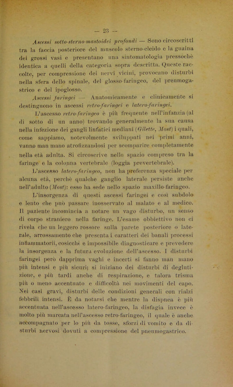 Ascessi sotto-sterno-mastoidei profondi— Sono circoscritti tra la faccia posteriore del muscolo sterno-cleido e la guaina dei grossi vasi e presentano una sintomatologia pressoché identica a quelli della categoria sopra descritta. Queste rac- colte, per compressione dei nervi vicini, provocano disturbi nella sfera dello spinale, del glosso faringeo, del proumoga- strico e del ipoglosso. Ascessi faringei — Anatomicamente e clinicamente si destinguono in ascessi retro-faringei, e luterò faringei. L’ascesso retro-far ingeo è più frequente nell’infanzia (al di sotto di un anno) trovando generalmente la sua causa nella infezione dei gangli linfatici mediani (Gilette, Most) i (piali, come sappiamo, notevolmente sviluppati nei primi anni, vanno man mano atrofizzandosi per scomparire completamente nella età adulta. Si circoscrive nello spazio compreso tra la faringe o la colonna, vertebrale (loggia prevertebrale). L’ascesso Intero-faringeo, non ha preferenza speciale per alcuna età, perchè qualche ganglio laterale persiste anche nell’adulto (.Vost): esso ha sede nello spazio maxillo faringeo. L’insorgenza di questi ascessi faringei e così subdolo e lento che può passare inosservato al malato e al medico. Il paziente incomincia a notare un vago disturbo, un senso di corpo straniero nella faringe. L’esame obbiettivo non ci rivela cjie un leggero rossore sulla parete posteriore o late- rale, arrossamento che presenta i caratteri dei banali processi in fiammatorii, cosicela e impossibile diagnosticare e prevedere la insorgenza e la futura evoluzione dell’ascesso. I disturbi faringei però dapprima vaghi e incerti si fanno man mano più intensi e più sicuri; si iniziano dei disturbi di degluti- zione, e più tardi anche di respirazione, e talora trisma più o meno accentuato e difficoltà nei movimenti del capo. Nei casi gravi, disturbi delle condizioni generali con rialzi febbrili intensi. È da notarsi che mentre la dispnea è più accentuata nell’ascesso Intero-faringeo, la disfagia invece è molto più marcata nell’ascesso retro-faringeo, il quale è anche accompagnato per lo più da tosse, sforzi di vomito e da di- sturbi nervosi dovuti a compressione del pneumogastrico.